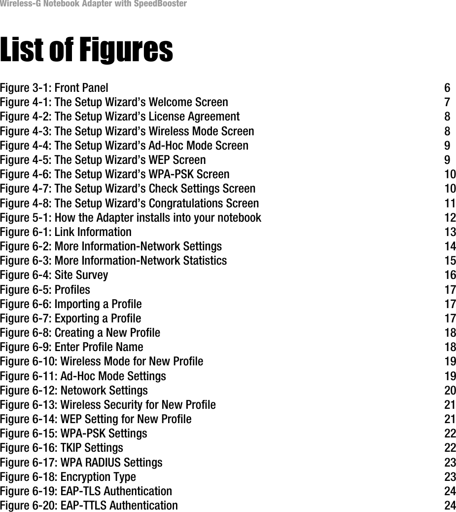 Wireless-G Notebook Adapter with SpeedBoosterList of FiguresFigure 3-1: Front Panel  6Figure 4-1: The Setup Wizard’s Welcome Screen  7Figure 4-2: The Setup Wizard’s License Agreement  8Figure 4-3: The Setup Wizard’s Wireless Mode Screen  8Figure 4-4: The Setup Wizard’s Ad-Hoc Mode Screen  9Figure 4-5: The Setup Wizard’s WEP Screen  9Figure 4-6: The Setup Wizard’s WPA-PSK Screen  10Figure 4-7: The Setup Wizard’s Check Settings Screen  10Figure 4-8: The Setup Wizard’s Congratulations Screen  11Figure 5-1: How the Adapter installs into your notebook  12Figure 6-1: Link Information  13Figure 6-2: More Information-Network Settings  14Figure 6-3: More Information-Network Statistics 15Figure 6-4: Site Survey  16Figure 6-5: Profiles  17Figure 6-6: Importing a Profile  17Figure 6-7: Exporting a Profile  17Figure 6-8: Creating a New Profile  18Figure 6-9: Enter Profile Name  18Figure 6-10: Wireless Mode for New Profile  19Figure 6-11: Ad-Hoc Mode Settings  19Figure 6-12: Netowork Settings  20Figure 6-13: Wireless Security for New Profile  21Figure 6-14: WEP Setting for New Profile  21Figure 6-15: WPA-PSK Settings  22Figure 6-16: TKIP Settings  22Figure 6-17: WPA RADIUS Settings  23Figure 6-18: Encryption Type  23Figure 6-19: EAP-TLS Authentication  24Figure 6-20: EAP-TTLS Authentication  24