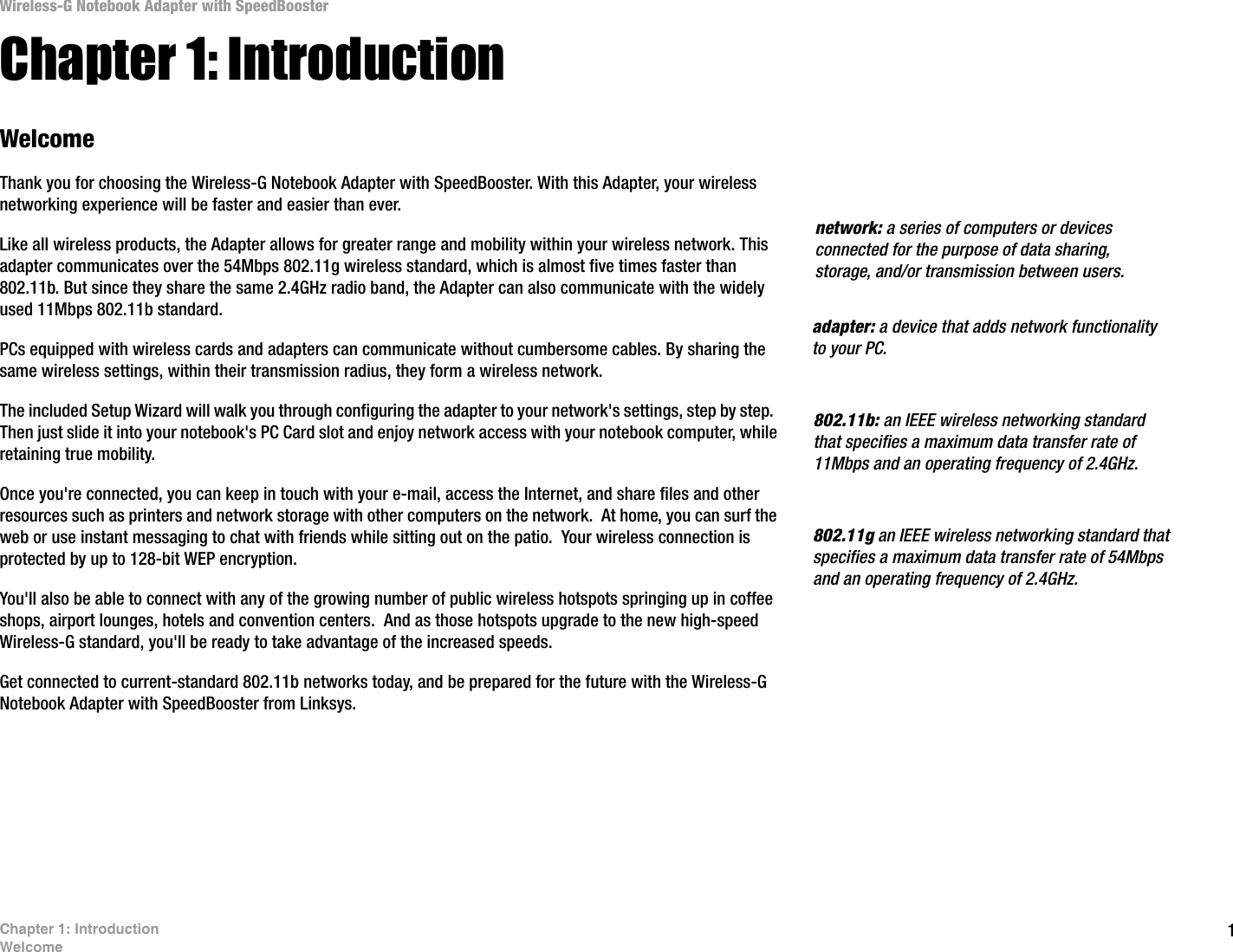 1Chapter 1: IntroductionWelcomeWireless-G Notebook Adapter with SpeedBoosterChapter 1: IntroductionWelcomeThank you for choosing the Wireless-G Notebook Adapter with SpeedBooster. With this Adapter, your wireless networking experience will be faster and easier than ever.Like all wireless products, the Adapter allows for greater range and mobility within your wireless network. This adapter communicates over the 54Mbps 802.11g wireless standard, which is almost five times faster than 802.11b. But since they share the same 2.4GHz radio band, the Adapter can also communicate with the widely used 11Mbps 802.11b standard.PCs equipped with wireless cards and adapters can communicate without cumbersome cables. By sharing the same wireless settings, within their transmission radius, they form a wireless network. The included Setup Wizard will walk you through configuring the adapter to your network&apos;s settings, step by step.  Then just slide it into your notebook&apos;s PC Card slot and enjoy network access with your notebook computer, while retaining true mobility.Once you&apos;re connected, you can keep in touch with your e-mail, access the Internet, and share files and other resources such as printers and network storage with other computers on the network.  At home, you can surf the web or use instant messaging to chat with friends while sitting out on the patio.  Your wireless connection is protected by up to 128-bit WEP encryption.You&apos;ll also be able to connect with any of the growing number of public wireless hotspots springing up in coffee shops, airport lounges, hotels and convention centers.  And as those hotspots upgrade to the new high-speed Wireless-G standard, you&apos;ll be ready to take advantage of the increased speeds.Get connected to current-standard 802.11b networks today, and be prepared for the future with the Wireless-G Notebook Adapter with SpeedBooster from Linksys. 802.11b: an IEEE wireless networking standard that specifies a maximum data transfer rate of 11Mbps and an operating frequency of 2.4GHz.adapter: a device that adds network functionality to your PC.network: a series of computers or devices connected for the purpose of data sharing, storage, and/or transmission between users.802.11g an IEEE wireless networking standard that specifies a maximum data transfer rate of 54Mbps and an operating frequency of 2.4GHz.