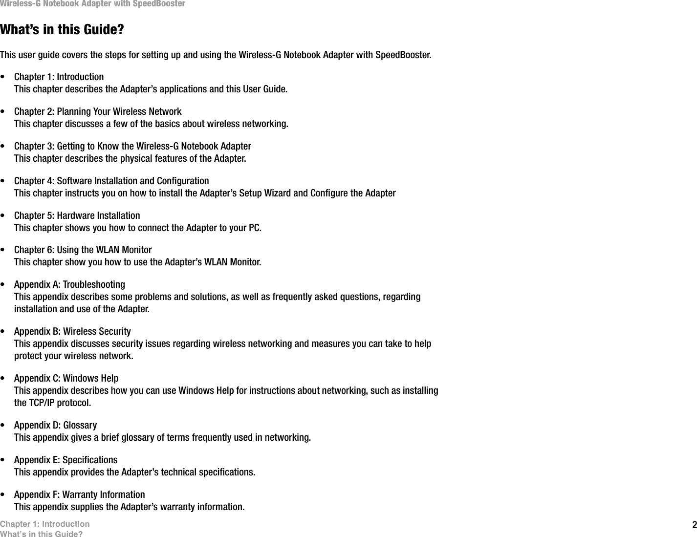 2Chapter 1: IntroductionWhat’s in this Guide?Wireless-G Notebook Adapter with SpeedBoosterWhat’s in this Guide?This user guide covers the steps for setting up and using the Wireless-G Notebook Adapter with SpeedBooster.• Chapter 1: IntroductionThis chapter describes the Adapter’s applications and this User Guide.• Chapter 2: Planning Your Wireless NetworkThis chapter discusses a few of the basics about wireless networking.• Chapter 3: Getting to Know the Wireless-G Notebook AdapterThis chapter describes the physical features of the Adapter.• Chapter 4: Software Installation and ConfigurationThis chapter instructs you on how to install the Adapter’s Setup Wizard and Configure the Adapter• Chapter 5: Hardware InstallationThis chapter shows you how to connect the Adapter to your PC.• Chapter 6: Using the WLAN MonitorThis chapter show you how to use the Adapter’s WLAN Monitor.• Appendix A: TroubleshootingThis appendix describes some problems and solutions, as well as frequently asked questions, regarding installation and use of the Adapter.• Appendix B: Wireless SecurityThis appendix discusses security issues regarding wireless networking and measures you can take to help protect your wireless network.• Appendix C: Windows HelpThis appendix describes how you can use Windows Help for instructions about networking, such as installing the TCP/IP protocol.• Appendix D: GlossaryThis appendix gives a brief glossary of terms frequently used in networking.• Appendix E: SpecificationsThis appendix provides the Adapter’s technical specifications.• Appendix F: Warranty InformationThis appendix supplies the Adapter’s warranty information.