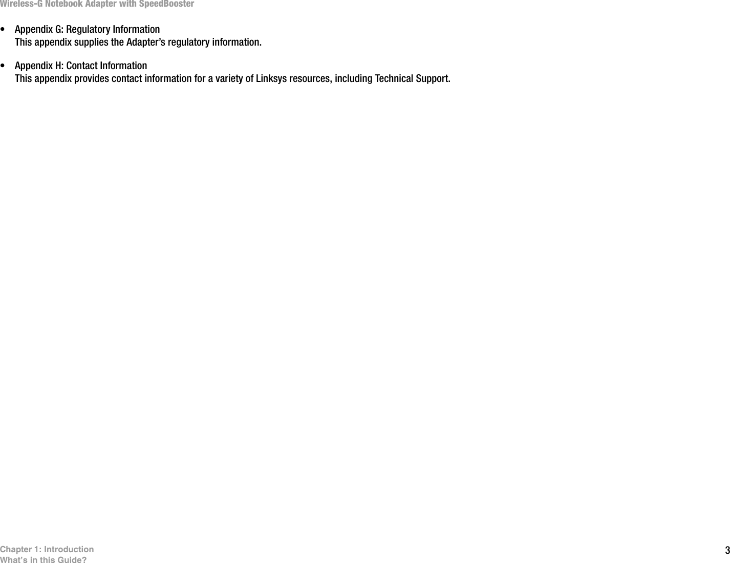 3Chapter 1: IntroductionWhat’s in this Guide?Wireless-G Notebook Adapter with SpeedBooster• Appendix G: Regulatory InformationThis appendix supplies the Adapter’s regulatory information.• Appendix H: Contact InformationThis appendix provides contact information for a variety of Linksys resources, including Technical Support.