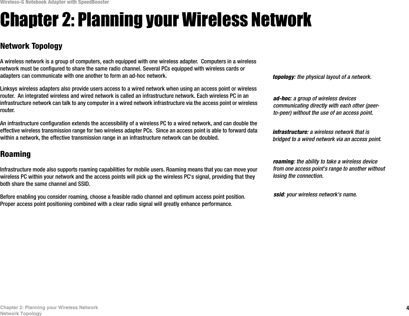 4Chapter 2: Planning your Wireless NetworkNetwork TopologyWireless-G Notebook Adapter with SpeedBoosterChapter 2: Planning your Wireless NetworkNetwork TopologyA wireless network is a group of computers, each equipped with one wireless adapter.  Computers in a wireless network must be configured to share the same radio channel. Several PCs equipped with wireless cards or adapters can communicate with one another to form an ad-hoc network.Linksys wireless adapters also provide users access to a wired network when using an access point or wireless router.  An integrated wireless and wired network is called an infrastructure network. Each wireless PC in an infrastructure network can talk to any computer in a wired network infrastructure via the access point or wireless router.An infrastructure configuration extends the accessibility of a wireless PC to a wired network, and can double the effective wireless transmission range for two wireless adapter PCs.  Since an access point is able to forward data within a network, the effective transmission range in an infrastructure network can be doubled.RoamingInfrastructure mode also supports roaming capabilities for mobile users. Roaming means that you can move your wireless PC within your network and the access points will pick up the wireless PC&apos;s signal, providing that they both share the same channel and SSID.Before enabling you consider roaming, choose a feasible radio channel and optimum access point position. Proper access point positioning combined with a clear radio signal will greatly enhance performance.infrastructure: a wireless network that is bridged to a wired network via an access point.ad-hoc: a group of wireless devices communicating directly with each other (peer-to-peer) without the use of an access point.roaming: the ability to take a wireless device from one access point&apos;s range to another without losing the connection.ssid: your wireless network&apos;s name.topology: the physical layout of a network.