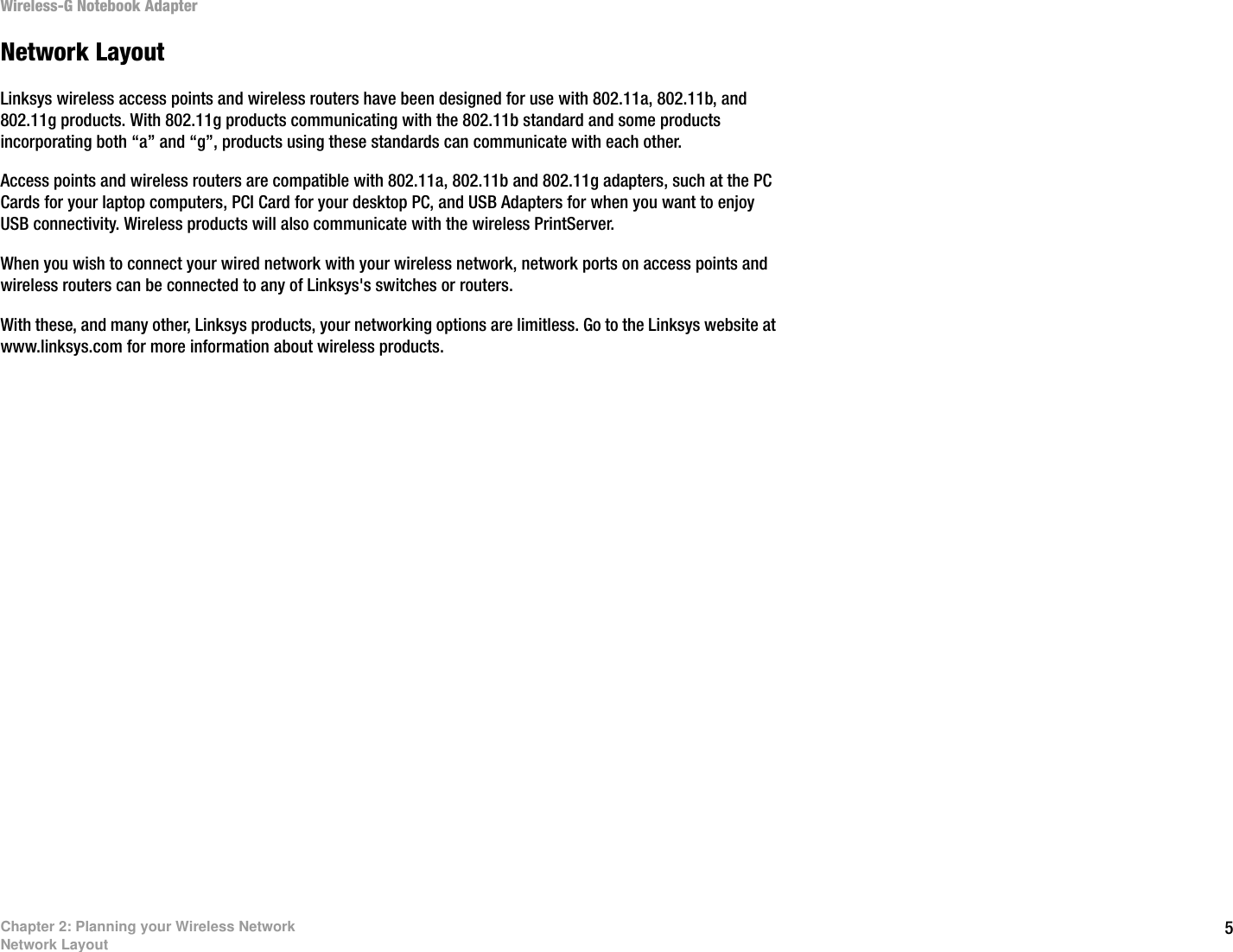 5Chapter 2: Planning your Wireless NetworkNetwork LayoutWireless-G Notebook AdapterNetwork LayoutLinksys wireless access points and wireless routers have been designed for use with 802.11a, 802.11b, and 802.11g products. With 802.11g products communicating with the 802.11b standard and some products incorporating both “a” and “g”, products using these standards can communicate with each other.Access points and wireless routers are compatible with 802.11a, 802.11b and 802.11g adapters, such at the PC Cards for your laptop computers, PCI Card for your desktop PC, and USB Adapters for when you want to enjoy USB connectivity. Wireless products will also communicate with the wireless PrintServer.When you wish to connect your wired network with your wireless network, network ports on access points and wireless routers can be connected to any of Linksys&apos;s switches or routers.With these, and many other, Linksys products, your networking options are limitless. Go to the Linksys website at www.linksys.com for more information about wireless products. 