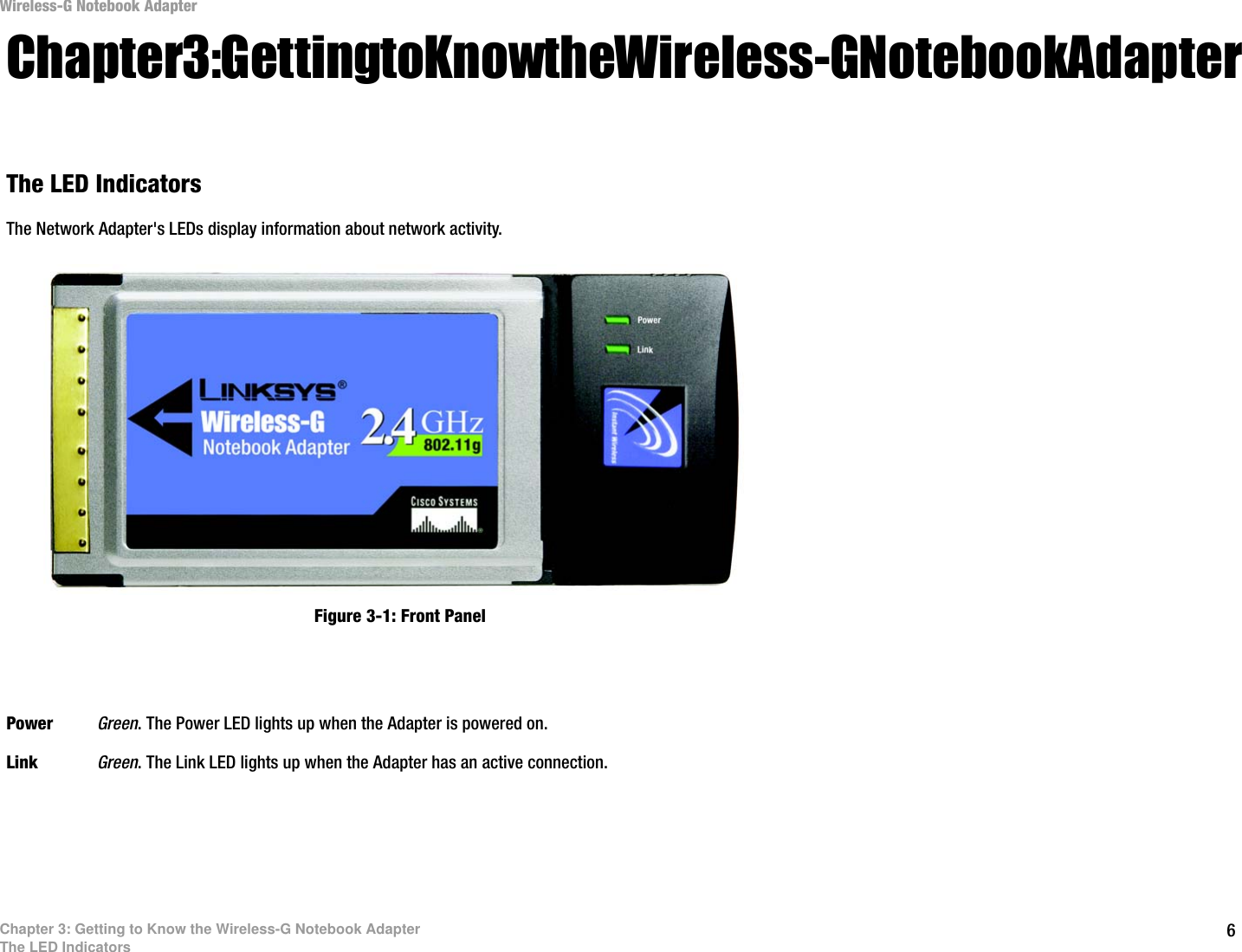 6Chapter 3: Getting to Know the Wireless-G Notebook AdapterThe LED IndicatorsWireless-G Notebook AdapterChapter 3: Getting to Know the Wireless-G Notebook AdapterThe LED IndicatorsThe Network Adapter&apos;s LEDs display information about network activity.Power Green. The Power LED lights up when the Adapter is powered on.Link Green. The Link LED lights up when the Adapter has an active connection. Figure 3-1: Front Panel