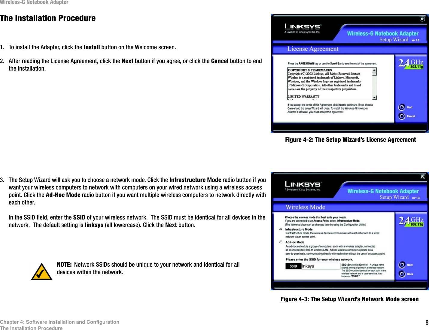 8Chapter 4: Software Installation and ConfigurationThe Installation ProcedureWireless-G Notebook AdapterThe Installation Procedure1. To install the Adapter, click the Install button on the Welcome screen.2. After reading the License Agreement, click the Next button if you agree, or click the Cancel button to end the installation.3. The Setup Wizard will ask you to choose a network mode. Click the Infrastructure Mode radio button if you want your wireless computers to network with computers on your wired network using a wireless access point. Click the Ad-Hoc Mode radio button if you want multiple wireless computers to network directly with each other. In the SSID field, enter the SSID of your wireless network.  The SSID must be identical for all devices in the network.  The default setting is linksys (all lowercase). Click the Next button. Figure 4-2: The Setup Wizard’s License AgreementFigure 4-3: The Setup Wizard’s Network Mode screenNOTE: Network SSIDs should be unique to your network and identical for all devices within the network.