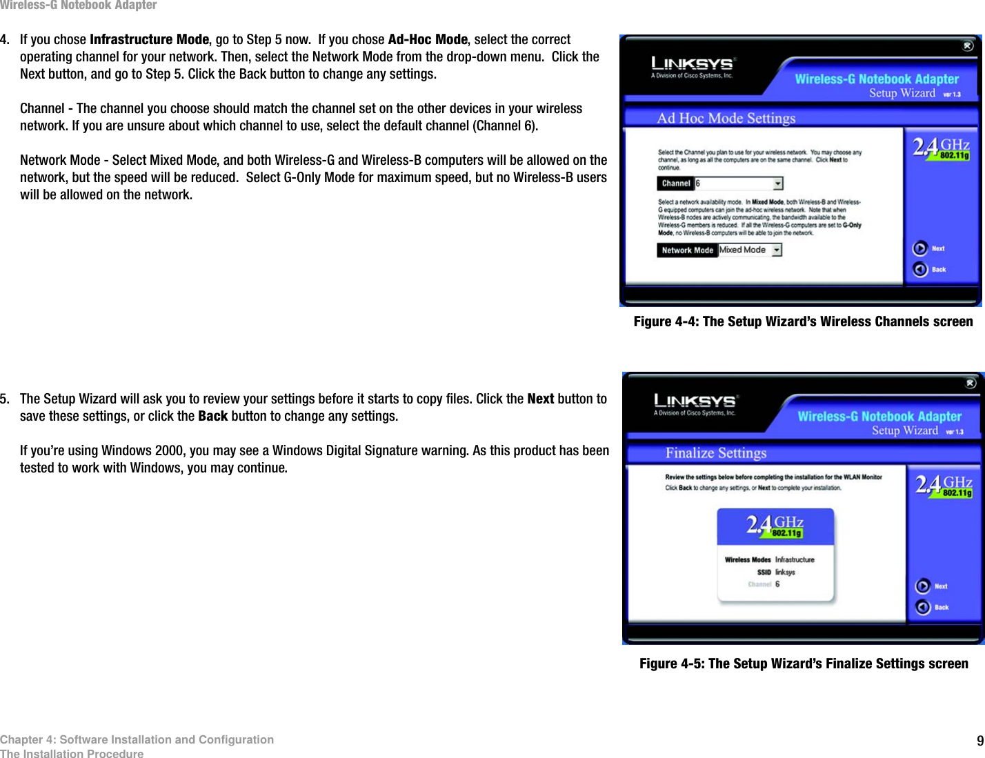 9Chapter 4: Software Installation and ConfigurationThe Installation ProcedureWireless-G Notebook Adapter4. If you chose Infrastructure Mode, go to Step 5 now.  If you chose Ad-Hoc Mode, select the correct operating channel for your network. Then, select the Network Mode from the drop-down menu.  Click the Next button, and go to Step 5. Click the Back button to change any settings.Channel - The channel you choose should match the channel set on the other devices in your wireless network. If you are unsure about which channel to use, select the default channel (Channel 6).Network Mode - Select Mixed Mode, and both Wireless-G and Wireless-B computers will be allowed on the network, but the speed will be reduced.  Select G-Only Mode for maximum speed, but no Wireless-B users will be allowed on the network. 5. The Setup Wizard will ask you to review your settings before it starts to copy files. Click the Next button to save these settings, or click the Back button to change any settings.If you’re using Windows 2000, you may see a Windows Digital Signature warning. As this product has been tested to work with Windows, you may continue.Figure 4-4: The Setup Wizard’s Wireless Channels screenFigure 4-5: The Setup Wizard’s Finalize Settings screen