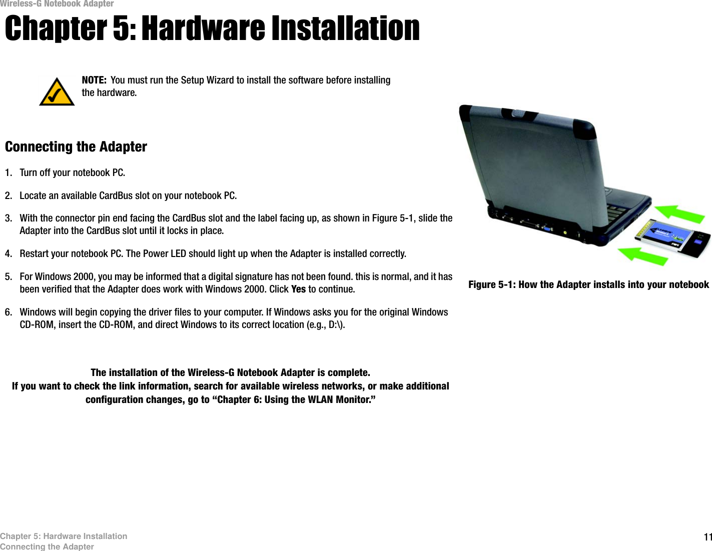 11Chapter 5: Hardware InstallationConnecting the AdapterWireless-G Notebook AdapterChapter 5: Hardware InstallationConnecting the Adapter1. Turn off your notebook PC. 2. Locate an available CardBus slot on your notebook PC. 3. With the connector pin end facing the CardBus slot and the label facing up, as shown in Figure 5-1, slide the Adapter into the CardBus slot until it locks in place.4. Restart your notebook PC. The Power LED should light up when the Adapter is installed correctly.5. For Windows 2000, you may be informed that a digital signature has not been found. this is normal, and it has been verified that the Adapter does work with Windows 2000. Click Yes to continue.6. Windows will begin copying the driver files to your computer. If Windows asks you for the original Windows CD-ROM, insert the CD-ROM, and direct Windows to its correct location (e.g., D:\).The installation of the Wireless-G Notebook Adapter is complete. If you want to check the link information, search for available wireless networks, or make additional configuration changes, go to “Chapter 6: Using the WLAN Monitor.” Figure 5-1: How the Adapter installs into your notebookNOTE: You must run the Setup Wizard to install the software before installing the hardware.