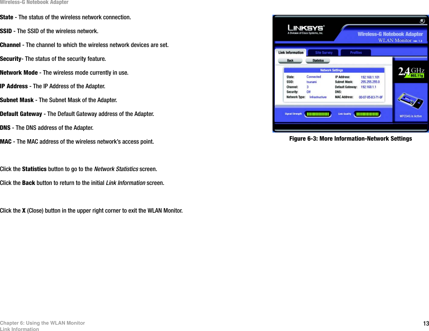 13Chapter 6: Using the WLAN MonitorLink InformationWireless-G Notebook AdapterState - The status of the wireless network connection.SSID - The SSID of the wireless network. Channel - The channel to which the wireless network devices are set. Security- The status of the security feature.Network Mode - The wireless mode currently in use.IP Address - The IP Address of the Adapter.Subnet Mask - The Subnet Mask of the Adapter.Default Gateway - The Default Gateway address of the Adapter.DNS - The DNS address of the Adapter.MAC - The MAC address of the wireless network’s access point.Click the Statistics button to go to the Network Statistics screen.Click the Back button to return to the initial Link Information screen.Click the X (Close) button in the upper right corner to exit the WLAN Monitor.Figure 6-3: More Information-Network Settings