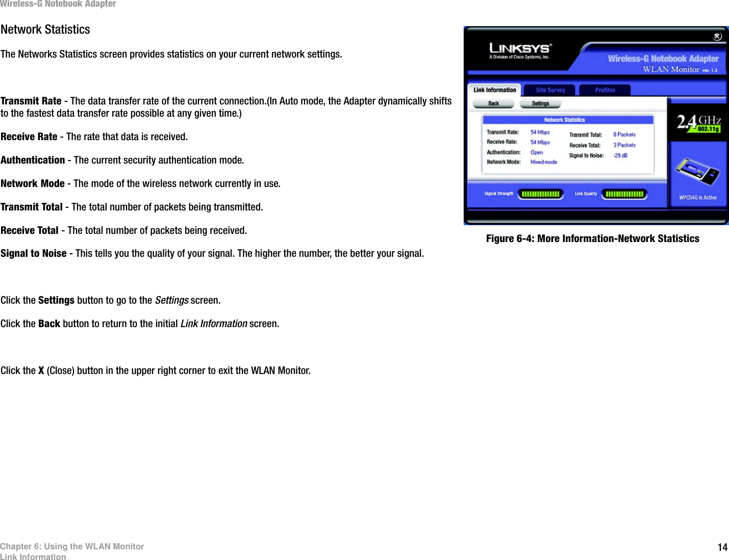 14Chapter 6: Using the WLAN MonitorLink InformationWireless-G Notebook AdapterNetwork StatisticsThe Networks Statistics screen provides statistics on your current network settings.Transmit Rate - The data transfer rate of the current connection.(In Auto mode, the Adapter dynamically shifts to the fastest data transfer rate possible at any given time.)Receive Rate - The rate that data is received.Authentication - The current security authentication mode.Network Mode - The mode of the wireless network currently in use.Transmit Total - The total number of packets being transmitted.Receive Total - The total number of packets being received.Signal to Noise - This tells you the quality of your signal. The higher the number, the better your signal.Click the Settings button to go to the Settings screen.Click the Back button to return to the initial Link Information screen.Click the X (Close) button in the upper right corner to exit the WLAN Monitor.Figure 6-4: More Information-Network Statistics