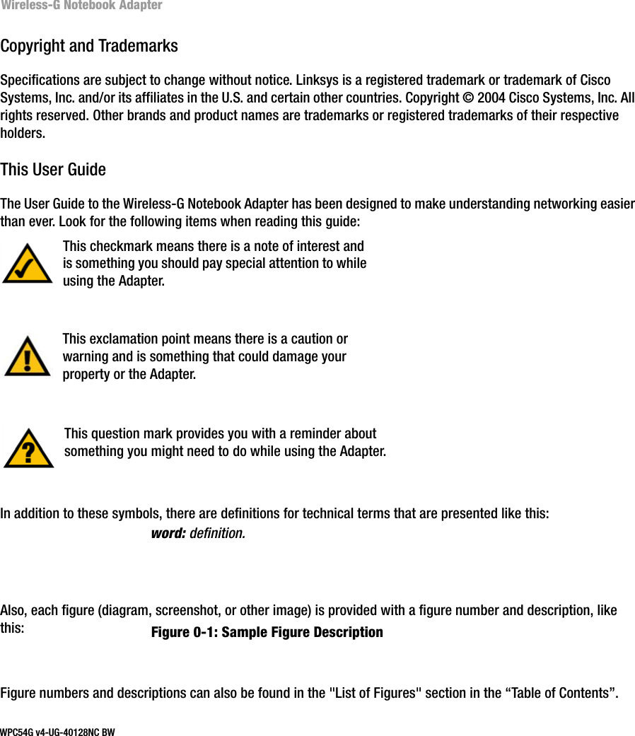 Wireless-G Notebook AdapterCopyright and TrademarksSpecifications are subject to change without notice. Linksys is a registered trademark or trademark of Cisco Systems, Inc. and/or its affiliates in the U.S. and certain other countries. Copyright © 2004 Cisco Systems, Inc. All rights reserved. Other brands and product names are trademarks or registered trademarks of their respective holders. This User GuideThe User Guide to the Wireless-G Notebook Adapter has been designed to make understanding networking easier than ever. Look for the following items when reading this guide:In addition to these symbols, there are definitions for technical terms that are presented like this:Also, each figure (diagram, screenshot, or other image) is provided with a figure number and description, like this:Figure numbers and descriptions can also be found in the &quot;List of Figures&quot; section in the “Table of Contents”. This exclamation point means there is a caution or warning and is something that could damage your property or the Adapter.word: definition.This checkmark means there is a note of interest and is something you should pay special attention to while using the Adapter.This question mark provides you with a reminder about something you might need to do while using the Adapter.Figure 0-1: Sample Figure DescriptionWPC54G v4-UG-40128NC BW