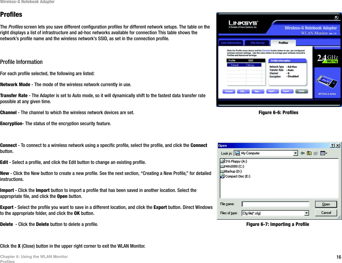 16Chapter 6: Using the WLAN MonitorProfilesWireless-G Notebook AdapterProfilesThe Profiles screen lets you save different configuration profiles for different network setups. The table on the right displays a list of infrastructure and ad-hoc networks available for connection This table shows the network’s profile name and the wireless network’s SSID, as set in the connection profile.Profile InformationFor each profile selected, the following are listed:Network Mode - The mode of the wireless network currently in use.Transfer Rate - The Adapter is set to Auto mode, so it will dynamically shift to the fastest data transfer rate possible at any given time.Channel - The channel to which the wireless network devices are set. Encryption- The status of the encryption security feature.Connect - To connect to a wireless network using a specific profile, select the profile, and click the Connect button.Edit - Select a profile, and click the Edit button to change an existing profile. New - Click the New button to create a new profile. See the next section, “Creating a New Profile,” for detailed instructions.Import - Click the Import button to import a profile that has been saved in another location. Select the appropriate file, and click the Open button.Export - Select the profile you want to save in a different location, and click the Export button. Direct Windows to the appropriate folder, and click the OK button.Delete  - Click the Delete button to delete a profile. Click the X (Close) button in the upper right corner to exit the WLAN Monitor.Figure 6-6: ProfilesFigure 6-7: Importing a Profile