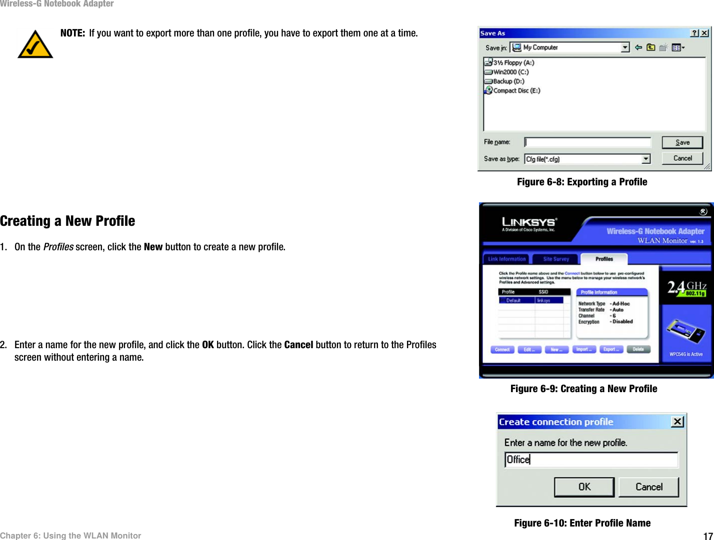 17Chapter 6: Using the WLAN MonitorWireless-G Notebook AdapterCreating a New Profile1. On the Profiles screen, click the New button to create a new profile.2. Enter a name for the new profile, and click the OK button. Click the Cancel button to return to the Profiles screen without entering a name.NOTE: If you want to export more than one profile, you have to export them one at a time.Figure 6-8: Exporting a ProfileFigure 6-9: Creating a New ProfileFigure 6-10: Enter Profile Name