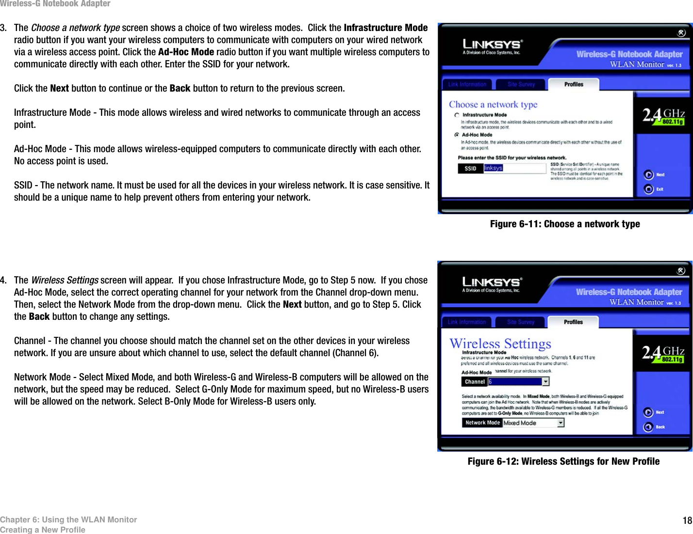 18Chapter 6: Using the WLAN MonitorCreating a New ProfileWireless-G Notebook Adapter3. The Choose a network type screen shows a choice of two wireless modes.  Click the Infrastructure Mode radio button if you want your wireless computers to communicate with computers on your wired network via a wireless access point. Click the Ad-Hoc Mode radio button if you want multiple wireless computers to communicate directly with each other. Enter the SSID for your network.Click the Next button to continue or the Back button to return to the previous screen.Infrastructure Mode - This mode allows wireless and wired networks to communicate through an access point.Ad-Hoc Mode - This mode allows wireless-equipped computers to communicate directly with each other. No access point is used. SSID - The network name. It must be used for all the devices in your wireless network. It is case sensitive. It should be a unique name to help prevent others from entering your network.4. The Wireless Settings screen will appear.  If you chose Infrastructure Mode, go to Step 5 now.  If you chose Ad-Hoc Mode, select the correct operating channel for your network from the Channel drop-down menu. Then, select the Network Mode from the drop-down menu.  Click the Next button, and go to Step 5. Click the Back button to change any settings.Channel - The channel you choose should match the channel set on the other devices in your wireless network. If you are unsure about which channel to use, select the default channel (Channel 6).Network Mode - Select Mixed Mode, and both Wireless-G and Wireless-B computers will be allowed on the network, but the speed may be reduced.  Select G-Only Mode for maximum speed, but no Wireless-B users will be allowed on the network. Select B-Only Mode for Wireless-B users only.Figure 6-12: Wireless Settings for New ProfileFigure 6-11: Choose a network type