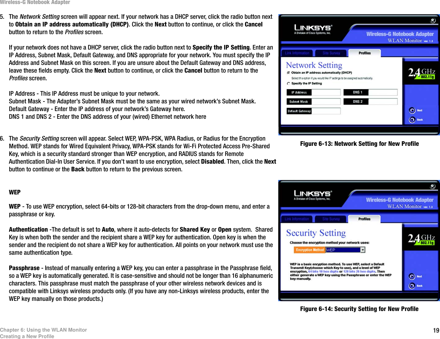 19Chapter 6: Using the WLAN MonitorCreating a New ProfileWireless-G Notebook Adapter5. The Network Setting screen will appear next. If your network has a DHCP server, click the radio button next to Obtain an IP address automatically (DHCP). Click the Next button to continue, or click the Cancel button to return to the Profiles screen.If your network does not have a DHCP server, click the radio button next to Specify the IP Setting. Enter an IP Address, Subnet Mask, Default Gateway, and DNS appropriate for your network. You must specify the IP Address and Subnet Mask on this screen. If you are unsure about the Default Gateway and DNS address, leave these fields empty. Click the Next button to continue, or click the Cancel button to return to the Profiles screen. IP Address - This IP Address must be unique to your network.Subnet Mask - The Adapter’s Subnet Mask must be the same as your wired network’s Subnet Mask.Default Gateway - Enter the IP address of your network’s Gateway here. DNS 1 and DNS 2 - Enter the DNS address of your (wired) Ethernet network here6. The Security Setting screen will appear. Select WEP, WPA-PSK, WPA Radius, or Radius for the Encryption Method. WEP stands for Wired Equivalent Privacy, WPA-PSK stands for Wi-Fi Protected Access Pre-Shared Key, which is a security standard stronger than WEP encryption, and RADIUS stands for Remote Authentication Dial-In User Service. If you don’t want to use encryption, select Disabled. Then, click the Next button to continue or the Back button to return to the previous screen. WEP WEP - To use WEP encryption, select 64-bits or 128-bit characters from the drop-down menu, and enter a passphrase or key.Authentication -The default is set to Auto, where it auto-detects for Shared Key or Open system.  Shared Key is when both the sender and the recipient share a WEP key for authentication. Open key is when the sender and the recipient do not share a WEP key for authentication. All points on your network must use the same authentication type.Passphrase - Instead of manually entering a WEP key, you can enter a passphrase in the Passphrase field, so a WEP key is automatically generated. It is case-sensitive and should not be longer than 16 alphanumeric characters. This passphrase must match the passphrase of your other wireless network devices and is compatible with Linksys wireless products only. (If you have any non-Linksys wireless products, enter the WEP key manually on those products.)Figure 6-13: Network Setting for New ProfileFigure 6-14: Security Setting for New Profile