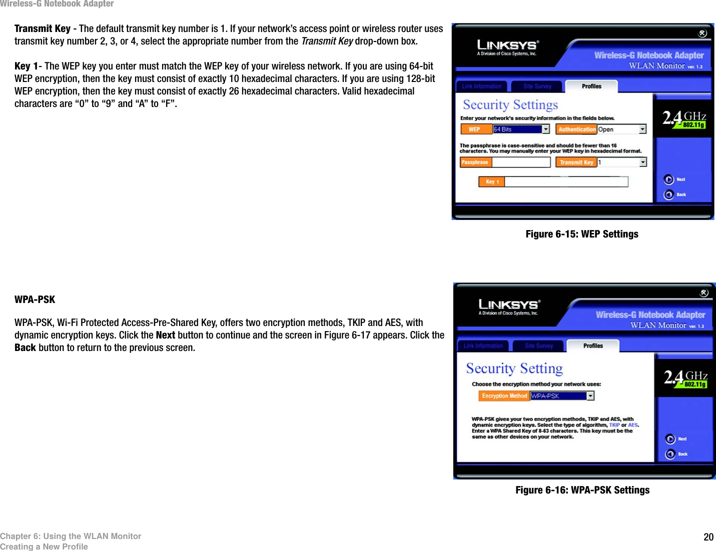 20Chapter 6: Using the WLAN MonitorCreating a New ProfileWireless-G Notebook AdapterTransmit Key - The default transmit key number is 1. If your network’s access point or wireless router uses transmit key number 2, 3, or 4, select the appropriate number from the Transmit Key drop-down box.Key 1- The WEP key you enter must match the WEP key of your wireless network. If you are using 64-bit WEP encryption, then the key must consist of exactly 10 hexadecimal characters. If you are using 128-bit WEP encryption, then the key must consist of exactly 26 hexadecimal characters. Valid hexadecimal characters are “0” to “9” and “A” to “F”.WPA-PSK WPA-PSK, Wi-Fi Protected Access-Pre-Shared Key, offers two encryption methods, TKIP and AES, with dynamic encryption keys. Click the Next button to continue and the screen in Figure 6-17 appears. Click the Back button to return to the previous screen. Figure 6-15: WEP SettingsFigure 6-16: WPA-PSK Settings