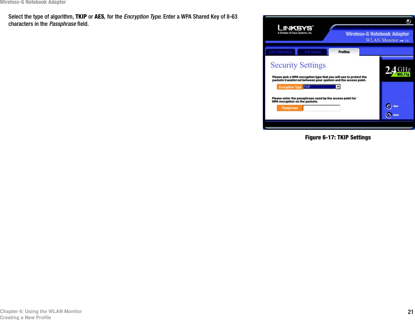 21Chapter 6: Using the WLAN MonitorCreating a New ProfileWireless-G Notebook AdapterSelect the type of algorithm, TKIP or AES, for the Encryption Type. Enter a WPA Shared Key of 8-63 characters in the Passphrase field. Figure 6-17: TKIP Settings 