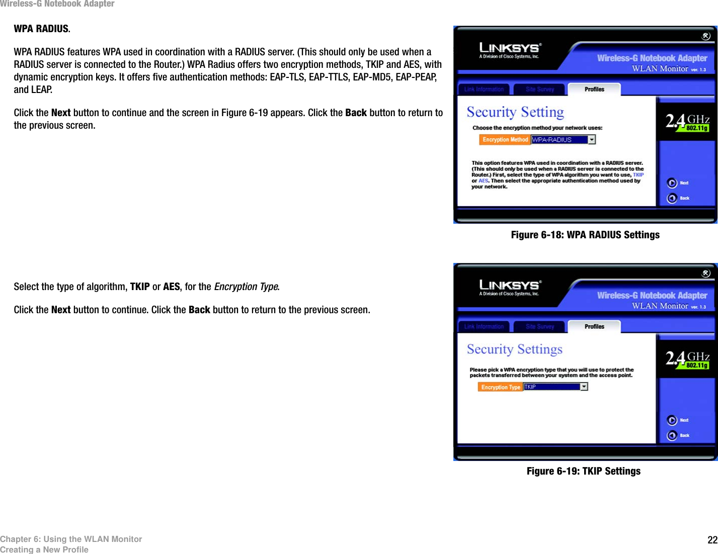 22Chapter 6: Using the WLAN MonitorCreating a New ProfileWireless-G Notebook AdapterWPA RADIUS.WPA RADIUS features WPA used in coordination with a RADIUS server. (This should only be used when a RADIUS server is connected to the Router.) WPA Radius offers two encryption methods, TKIP and AES, with dynamic encryption keys. It offers five authentication methods: EAP-TLS, EAP-TTLS, EAP-MD5, EAP-PEAP, and LEAP.Click the Next button to continue and the screen in Figure 6-19 appears. Click the Back button to return to the previous screen. Select the type of algorithm, TKIP or AES, for the Encryption Type. Click the Next button to continue. Click the Back button to return to the previous screen. Figure 6-19: TKIP SettingsFigure 6-18: WPA RADIUS Settings