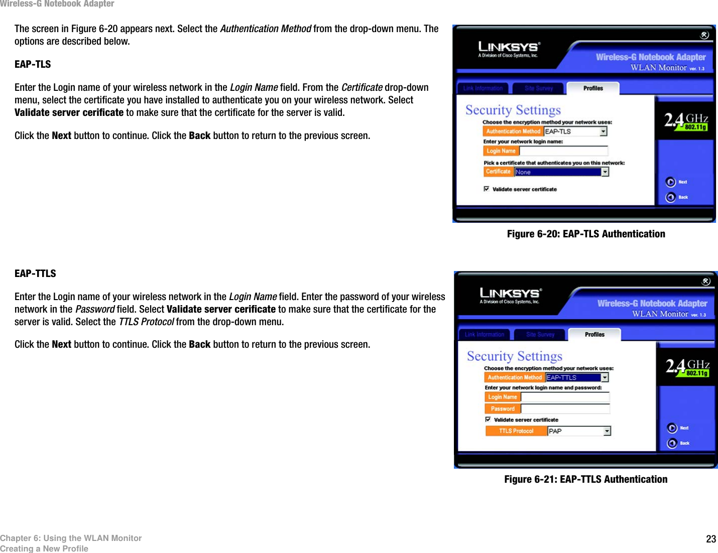 23Chapter 6: Using the WLAN MonitorCreating a New ProfileWireless-G Notebook AdapterThe screen in Figure 6-20 appears next. Select the Authentication Method from the drop-down menu. The options are described below.EAP-TLSEnter the Login name of your wireless network in the Login Name field. From the Certificate drop-down menu, select the certificate you have installed to authenticate you on your wireless network. Select Validate server cerificate to make sure that the certificate for the server is valid.Click the Next button to continue. Click the Back button to return to the previous screen. EAP-TTLSEnter the Login name of your wireless network in the Login Name field. Enter the password of your wireless network in the Password field. Select Validate server cerificate to make sure that the certificate for the server is valid. Select the TTLS Protocol from the drop-down menu.Click the Next button to continue. Click the Back button to return to the previous screen. Figure 6-20: EAP-TLS AuthenticationFigure 6-21: EAP-TTLS Authentication