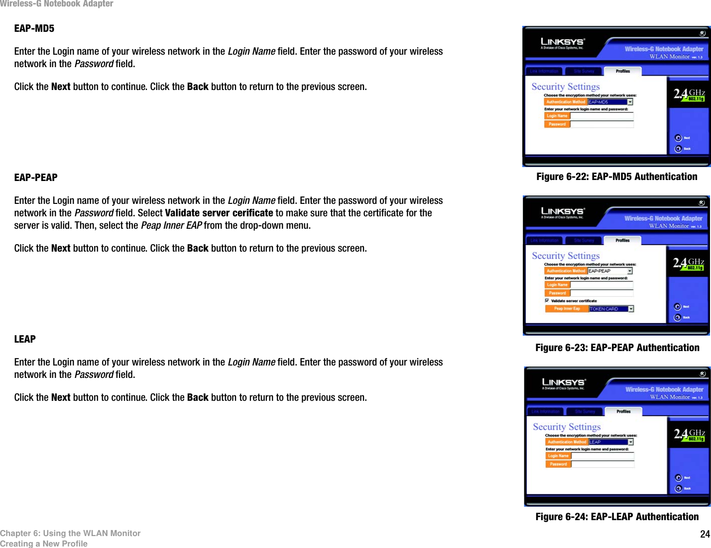 24Chapter 6: Using the WLAN MonitorCreating a New ProfileWireless-G Notebook AdapterEAP-MD5Enter the Login name of your wireless network in the Login Name field. Enter the password of your wireless network in the Password field.Click the Next button to continue. Click the Back button to return to the previous screen. EAP-PEAPEnter the Login name of your wireless network in the Login Name field. Enter the password of your wireless network in the Password field. Select Validate server cerificate to make sure that the certificate for the server is valid. Then, select the Peap Inner EAP from the drop-down menu. Click the Next button to continue. Click the Back button to return to the previous screen. LEAPEnter the Login name of your wireless network in the Login Name field. Enter the password of your wireless network in the Password field.Click the Next button to continue. Click the Back button to return to the previous screen. Figure 6-22: EAP-MD5 AuthenticationFigure 6-23: EAP-PEAP AuthenticationFigure 6-24: EAP-LEAP Authentication