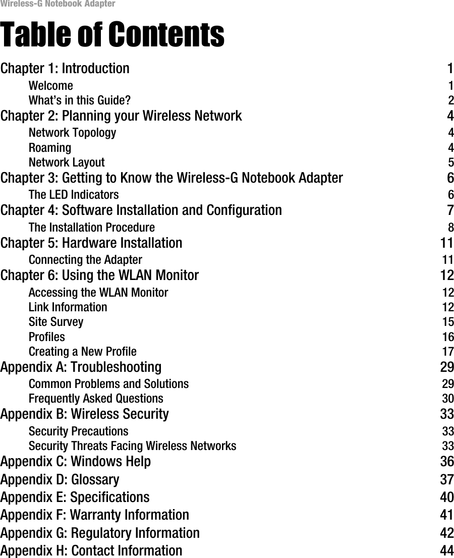 Wireless-G Notebook AdapterTable of ContentsChapter 1: Introduction 1Welcome 1What’s in this Guide? 2Chapter 2: Planning your Wireless Network 4Network Topology 4Roaming 4Network Layout 5Chapter 3: Getting to Know the Wireless-G Notebook Adapter 6The LED Indicators 6Chapter 4: Software Installation and Configuration 7The Installation Procedure 8Chapter 5: Hardware Installation 11Connecting the Adapter 11Chapter 6: Using the WLAN Monitor 12Accessing the WLAN Monitor 12Link Information 12Site Survey 15Profiles 16Creating a New Profile 17Appendix A: Troubleshooting 29Common Problems and Solutions 29Frequently Asked Questions 30Appendix B: Wireless Security 33Security Precautions 33Security Threats Facing Wireless Networks 33Appendix C: Windows Help 36Appendix D: Glossary 37Appendix E: Specifications 40Appendix F: Warranty Information 41Appendix G: Regulatory Information 42Appendix H: Contact Information 44