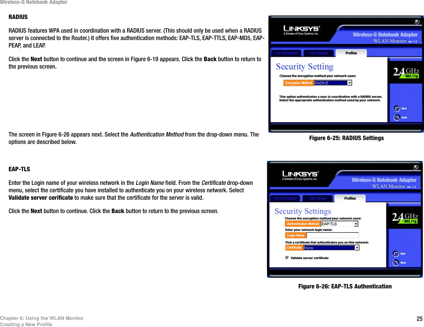 25Chapter 6: Using the WLAN MonitorCreating a New ProfileWireless-G Notebook AdapterRADIUSRADIUS features WPA used in coordination with a RADIUS server. (This should only be used when a RADIUS server is connected to the Router.) It offers five authentication methods: EAP-TLS, EAP-TTLS, EAP-MD5, EAP-PEAP, and LEAP.Click the Next button to continue and the screen in Figure 6-19 appears. Click the Back button to return to the previous screen. The screen in Figure 6-26 appears next. Select the Authentication Method from the drop-down menu. The options are described below.EAP-TLSEnter the Login name of your wireless network in the Login Name field. From the Certificate drop-down menu, select the certificate you have installed to authenticate you on your wireless network. Select Validate server cerificate to make sure that the certificate for the server is valid.Click the Next button to continue. Click the Back button to return to the previous screen. Figure 6-25: RADIUS SettingsFigure 6-26: EAP-TLS Authentication