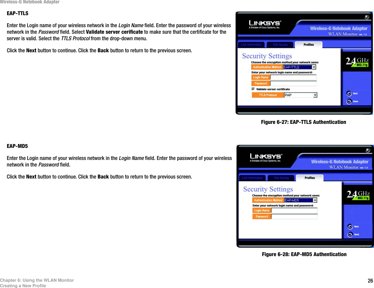 26Chapter 6: Using the WLAN MonitorCreating a New ProfileWireless-G Notebook AdapterEAP-TTLSEnter the Login name of your wireless network in the Login Name field. Enter the password of your wireless network in the Password field. Select Validate server cerificate to make sure that the certificate for the server is valid. Select the TTLS Protocol from the drop-down menu.Click the Next button to continue. Click the Back button to return to the previous screen. EAP-MD5Enter the Login name of your wireless network in the Login Name field. Enter the password of your wireless network in the Password field.Click the Next button to continue. Click the Back button to return to the previous screen. Figure 6-27: EAP-TTLS AuthenticationFigure 6-28: EAP-MD5 Authentication