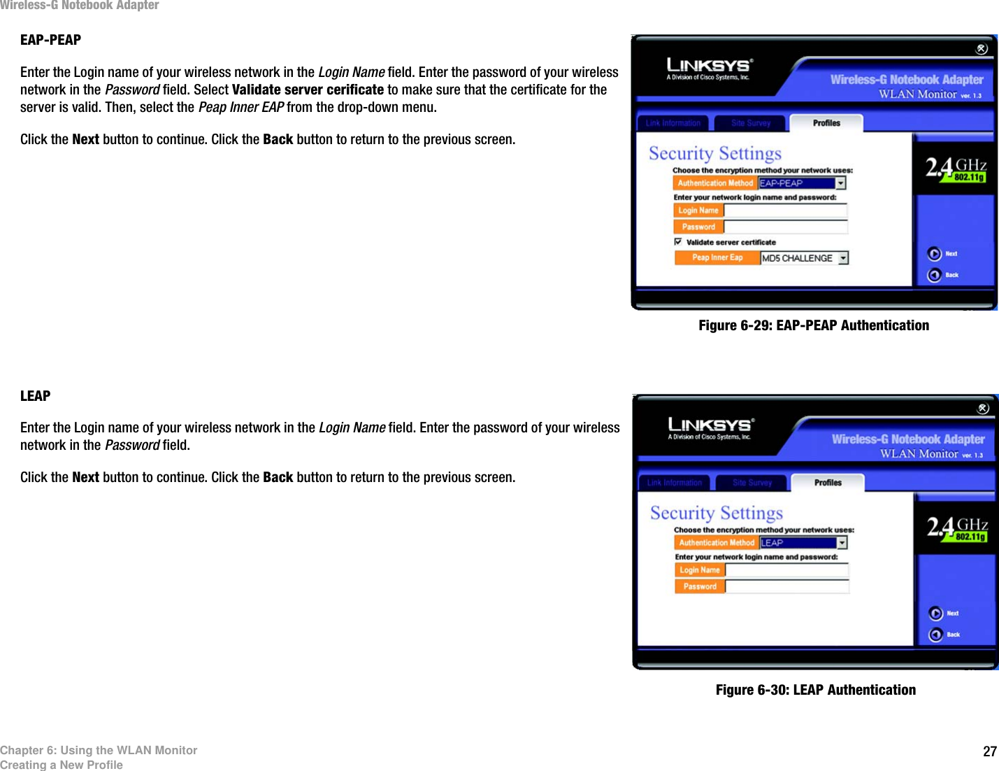 27Chapter 6: Using the WLAN MonitorCreating a New ProfileWireless-G Notebook AdapterEAP-PEAPEnter the Login name of your wireless network in the Login Name field. Enter the password of your wireless network in the Password field. Select Validate server cerificate to make sure that the certificate for the server is valid. Then, select the Peap Inner EAP from the drop-down menu. Click the Next button to continue. Click the Back button to return to the previous screen. LEAPEnter the Login name of your wireless network in the Login Name field. Enter the password of your wireless network in the Password field.Click the Next button to continue. Click the Back button to return to the previous screen. Figure 6-29: EAP-PEAP AuthenticationFigure 6-30: LEAP Authentication