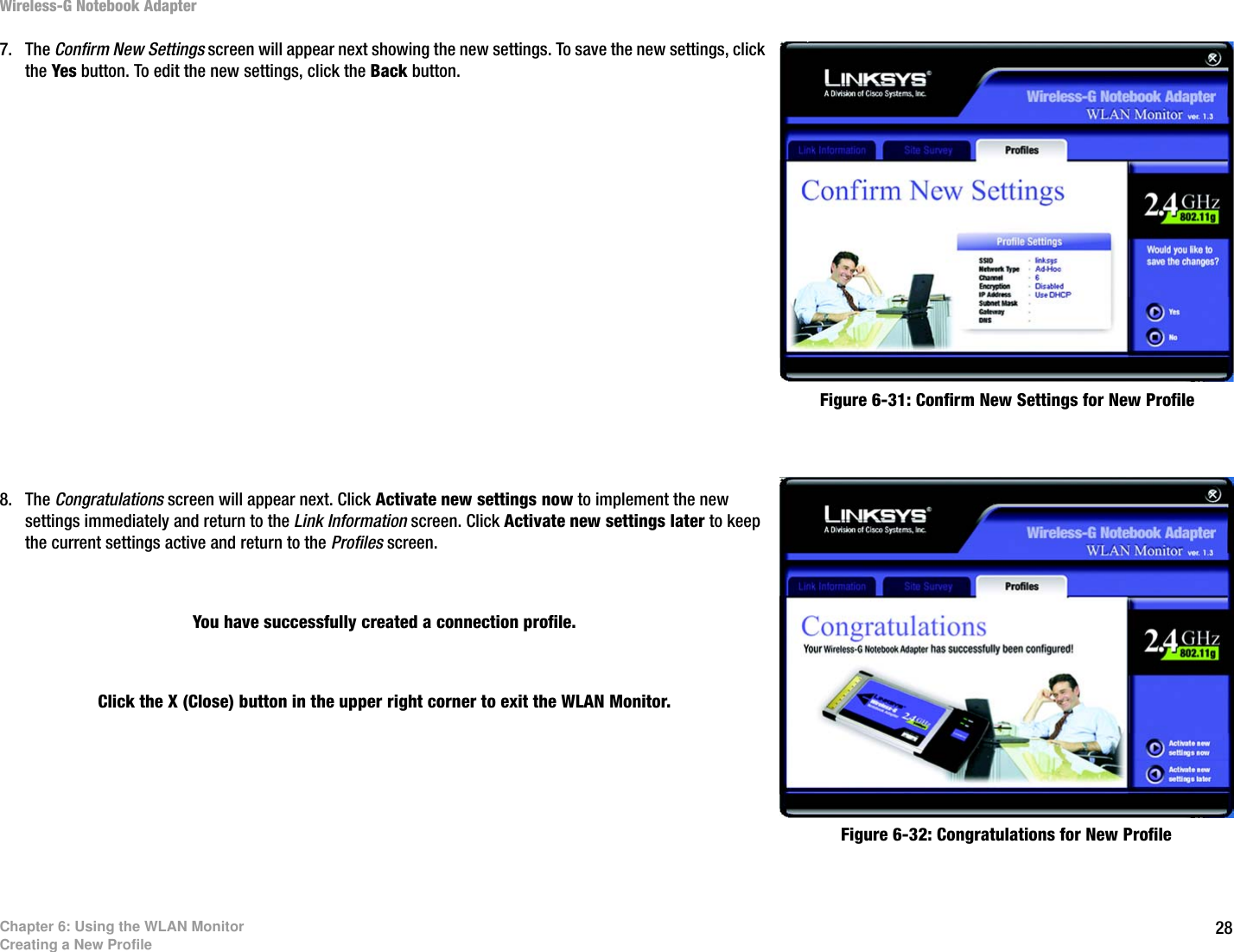 28Chapter 6: Using the WLAN MonitorCreating a New ProfileWireless-G Notebook Adapter7. The Confirm New Settings screen will appear next showing the new settings. To save the new settings, click the Yes button. To edit the new settings, click the Back button.8. The Congratulations screen will appear next. Click Activate new settings now to implement the new settings immediately and return to the Link Information screen. Click Activate new settings later to keep the current settings active and return to the Profiles screen. You have successfully created a connection profile. Click the X (Close) button in the upper right corner to exit the WLAN Monitor.Figure 6-31: Confirm New Settings for New ProfileFigure 6-32: Congratulations for New Profile