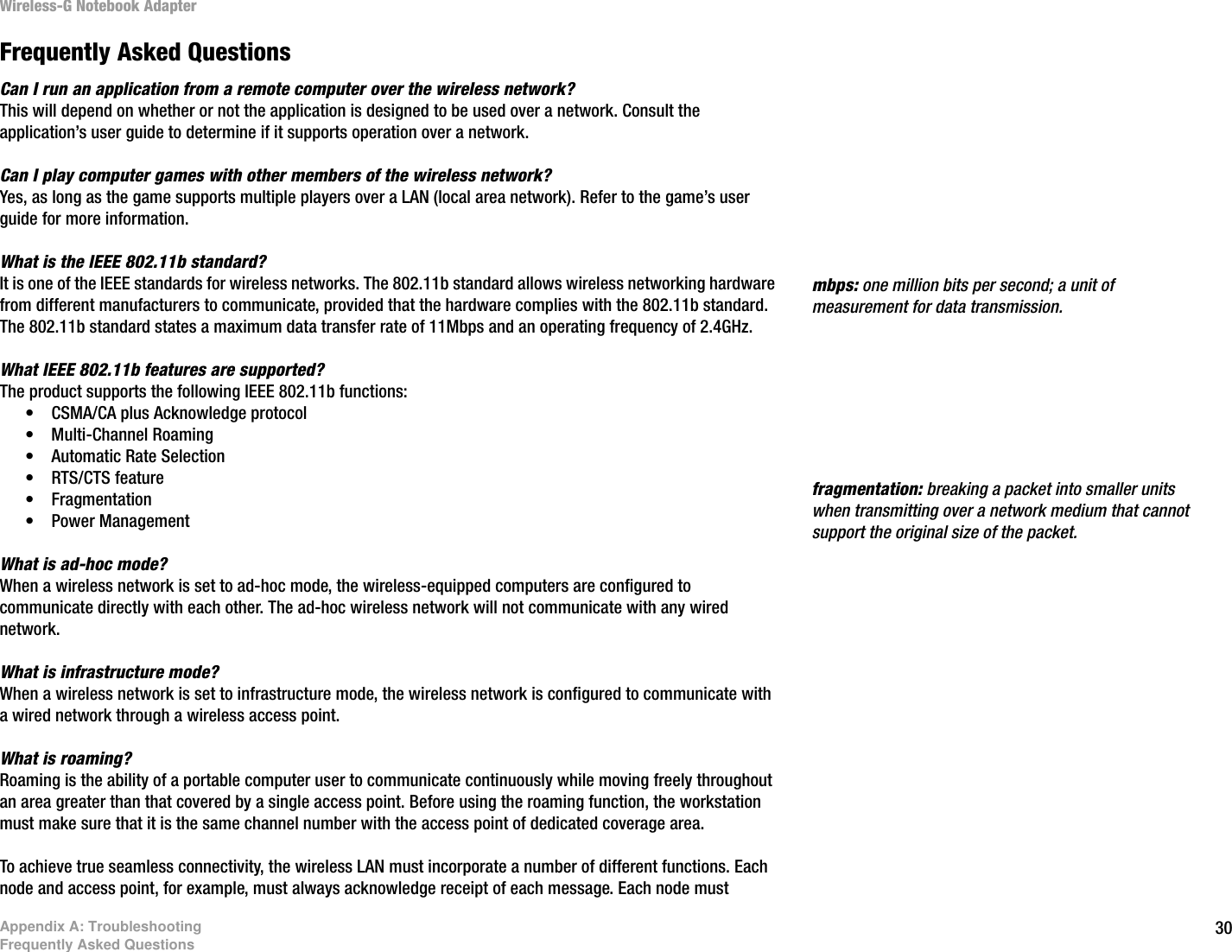 30Appendix A: TroubleshootingFrequently Asked QuestionsWireless-G Notebook AdapterFrequently Asked QuestionsCan I run an application from a remote computer over the wireless network?This will depend on whether or not the application is designed to be used over a network. Consult the application’s user guide to determine if it supports operation over a network.Can I play computer games with other members of the wireless network?Yes, as long as the game supports multiple players over a LAN (local area network). Refer to the game’s user guide for more information.What is the IEEE 802.11b standard?It is one of the IEEE standards for wireless networks. The 802.11b standard allows wireless networking hardware from different manufacturers to communicate, provided that the hardware complies with the 802.11b standard. The 802.11b standard states a maximum data transfer rate of 11Mbps and an operating frequency of 2.4GHz.What IEEE 802.11b features are supported?The product supports the following IEEE 802.11b functions: • CSMA/CA plus Acknowledge protocol • Multi-Channel Roaming • Automatic Rate Selection • RTS/CTS feature • Fragmentation • Power Management What is ad-hoc mode?When a wireless network is set to ad-hoc mode, the wireless-equipped computers are configured to communicate directly with each other. The ad-hoc wireless network will not communicate with any wired network. What is infrastructure mode?When a wireless network is set to infrastructure mode, the wireless network is configured to communicate with a wired network through a wireless access point.What is roaming?Roaming is the ability of a portable computer user to communicate continuously while moving freely throughout an area greater than that covered by a single access point. Before using the roaming function, the workstation must make sure that it is the same channel number with the access point of dedicated coverage area. To achieve true seamless connectivity, the wireless LAN must incorporate a number of different functions. Each node and access point, for example, must always acknowledge receipt of each message. Each node must fragmentation: breaking a packet into smaller units when transmitting over a network medium that cannot support the original size of the packet. mbps: one million bits per second; a unit of measurement for data transmission.