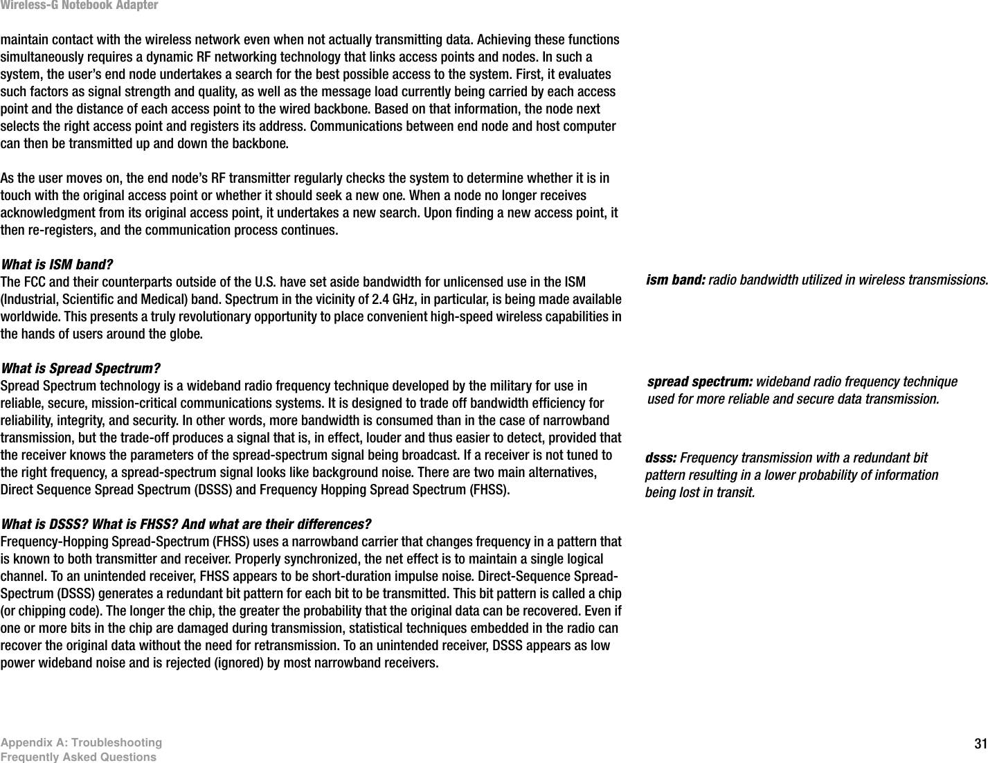 31Appendix A: TroubleshootingFrequently Asked QuestionsWireless-G Notebook Adaptermaintain contact with the wireless network even when not actually transmitting data. Achieving these functions simultaneously requires a dynamic RF networking technology that links access points and nodes. In such a system, the user’s end node undertakes a search for the best possible access to the system. First, it evaluates such factors as signal strength and quality, as well as the message load currently being carried by each access point and the distance of each access point to the wired backbone. Based on that information, the node next selects the right access point and registers its address. Communications between end node and host computer can then be transmitted up and down the backbone.As the user moves on, the end node’s RF transmitter regularly checks the system to determine whether it is in touch with the original access point or whether it should seek a new one. When a node no longer receives acknowledgment from its original access point, it undertakes a new search. Upon finding a new access point, it then re-registers, and the communication process continues.What is ISM band?The FCC and their counterparts outside of the U.S. have set aside bandwidth for unlicensed use in the ISM (Industrial, Scientific and Medical) band. Spectrum in the vicinity of 2.4 GHz, in particular, is being made available worldwide. This presents a truly revolutionary opportunity to place convenient high-speed wireless capabilities in the hands of users around the globe. What is Spread Spectrum?Spread Spectrum technology is a wideband radio frequency technique developed by the military for use in reliable, secure, mission-critical communications systems. It is designed to trade off bandwidth efficiency for reliability, integrity, and security. In other words, more bandwidth is consumed than in the case of narrowband transmission, but the trade-off produces a signal that is, in effect, louder and thus easier to detect, provided that the receiver knows the parameters of the spread-spectrum signal being broadcast. If a receiver is not tuned to the right frequency, a spread-spectrum signal looks like background noise. There are two main alternatives, Direct Sequence Spread Spectrum (DSSS) and Frequency Hopping Spread Spectrum (FHSS).What is DSSS? What is FHSS? And what are their differences?Frequency-Hopping Spread-Spectrum (FHSS) uses a narrowband carrier that changes frequency in a pattern that is known to both transmitter and receiver. Properly synchronized, the net effect is to maintain a single logical channel. To an unintended receiver, FHSS appears to be short-duration impulse noise. Direct-Sequence Spread-Spectrum (DSSS) generates a redundant bit pattern for each bit to be transmitted. This bit pattern is called a chip (or chipping code). The longer the chip, the greater the probability that the original data can be recovered. Even if one or more bits in the chip are damaged during transmission, statistical techniques embedded in the radio can recover the original data without the need for retransmission. To an unintended receiver, DSSS appears as low power wideband noise and is rejected (ignored) by most narrowband receivers. dsss: Frequency transmission with a redundant bit pattern resulting in a lower probability of information being lost in transit.ism band: radio bandwidth utilized in wireless transmissions.spread spectrum: wideband radio frequency technique used for more reliable and secure data transmission.