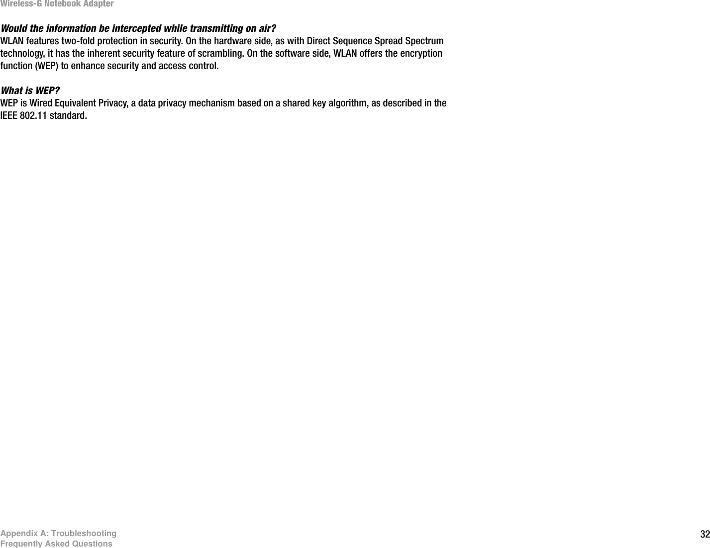 32Appendix A: TroubleshootingFrequently Asked QuestionsWireless-G Notebook AdapterWould the information be intercepted while transmitting on air?WLAN features two-fold protection in security. On the hardware side, as with Direct Sequence Spread Spectrum technology, it has the inherent security feature of scrambling. On the software side, WLAN offers the encryption function (WEP) to enhance security and access control.What is WEP?WEP is Wired Equivalent Privacy, a data privacy mechanism based on a shared key algorithm, as described in the IEEE 802.11 standard. 