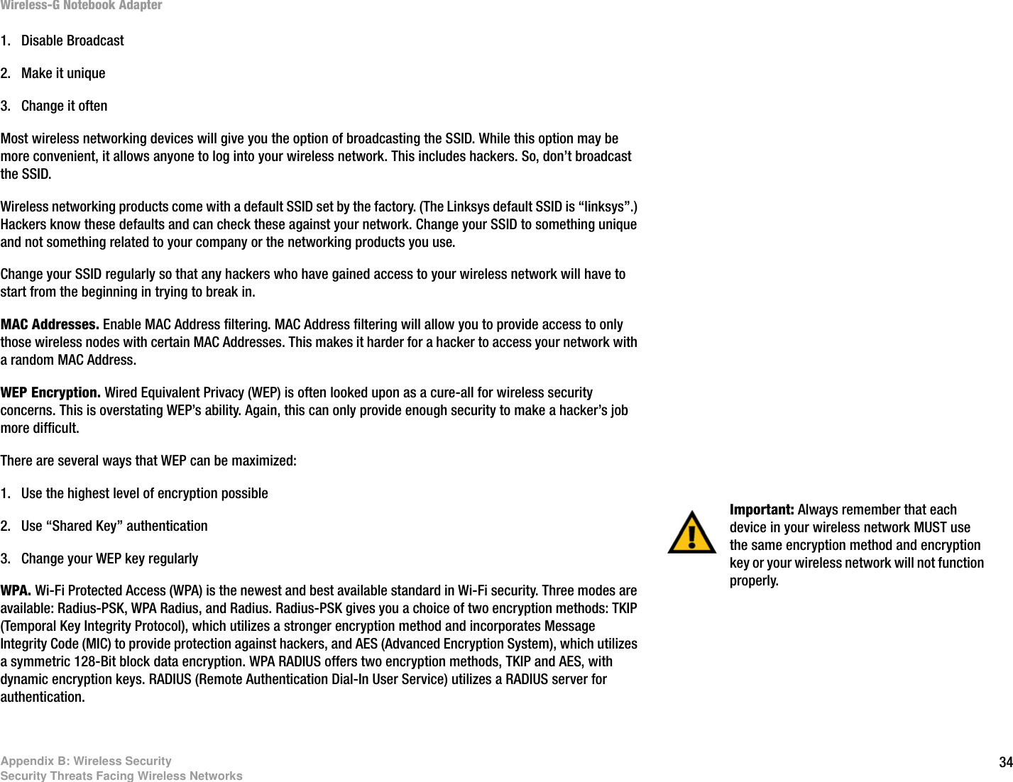 34Appendix B: Wireless SecuritySecurity Threats Facing Wireless NetworksWireless-G Notebook Adapter1. Disable Broadcast 2. Make it unique 3. Change it often Most wireless networking devices will give you the option of broadcasting the SSID. While this option may be more convenient, it allows anyone to log into your wireless network. This includes hackers. So, don’t broadcast the SSID.Wireless networking products come with a default SSID set by the factory. (The Linksys default SSID is “linksys”.) Hackers know these defaults and can check these against your network. Change your SSID to something unique and not something related to your company or the networking products you use.Change your SSID regularly so that any hackers who have gained access to your wireless network will have to start from the beginning in trying to break in.MAC Addresses. Enable MAC Address filtering. MAC Address filtering will allow you to provide access to only those wireless nodes with certain MAC Addresses. This makes it harder for a hacker to access your network with a random MAC Address. WEP Encryption. Wired Equivalent Privacy (WEP) is often looked upon as a cure-all for wireless security concerns. This is overstating WEP’s ability. Again, this can only provide enough security to make a hacker’s job more difficult.There are several ways that WEP can be maximized:1. Use the highest level of encryption possible 2. Use “Shared Key” authentication3. Change your WEP key regularly WPA. Wi-Fi Protected Access (WPA) is the newest and best available standard in Wi-Fi security. Three modes are available: Radius-PSK, WPA Radius, and Radius. Radius-PSK gives you a choice of two encryption methods: TKIP (Temporal Key Integrity Protocol), which utilizes a stronger encryption method and incorporates Message Integrity Code (MIC) to provide protection against hackers, and AES (Advanced Encryption System), which utilizes a symmetric 128-Bit block data encryption. WPA RADIUS offers two encryption methods, TKIP and AES, with dynamic encryption keys. RADIUS (Remote Authentication Dial-In User Service) utilizes a RADIUS server for authentication. Important: Always remember that each device in your wireless network MUST use the same encryption method and encryption key or your wireless network will not function properly.