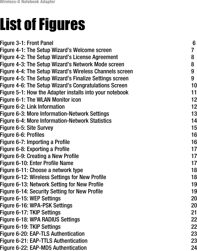 Wireless-G Notebook AdapterList of FiguresFigure 3-1: Front Panel  6Figure 4-1: The Setup Wizard’s Welcome screen  7Figure 4-2: The Setup Wizard’s License Agreement  8Figure 4-3: The Setup Wizard’s Network Mode screen  8Figure 4-4: The Setup Wizard’s Wireless Channels screen  9Figure 4-5: The Setup Wizard’s Finalize Settings screen  9Figure 4-6: The Setup Wizard’s Congratulations Screen  10Figure 5-1: How the Adapter installs into your notebook  11Figure 6-1: The WLAN Monitor icon  12Figure 6-2: Link Information  12Figure 6-3: More Information-Network Settings  13Figure 6-4: More Information-Network Statistics  14Figure 6-5: Site Survey  15Figure 6-6: Profiles  16Figure 6-7: Importing a Profile  16Figure 6-8: Exporting a Profile  17Figure 6-9: Creating a New Profile  17Figure 6-10: Enter Profile Name  17Figure 6-11: Choose a network type  18Figure 6-12: Wireless Settings for New Profile  18Figure 6-13: Network Setting for New Profile  19Figure 6-14: Security Setting for New Profile  19Figure 6-15: WEP Settings  20Figure 6-16: WPA-PSK Settings  20Figure 6-17: TKIP Settings  21Figure 6-18: WPA RADIUS Settings  22Figure 6-19: TKIP Settings  22Figure 6-20: EAP-TLS Authentication  23Figure 6-21: EAP-TTLS Authentication  23Figure 6-22: EAP-MD5 Authentication  24