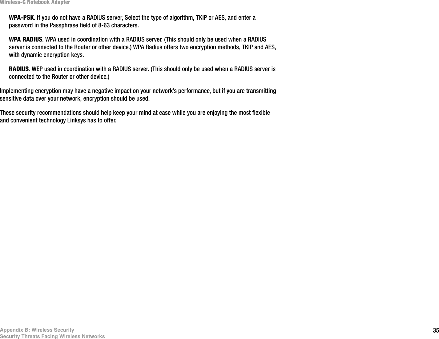 35Appendix B: Wireless SecuritySecurity Threats Facing Wireless NetworksWireless-G Notebook AdapterWPA-PSK. If you do not have a RADIUS server, Select the type of algorithm, TKIP or AES, and enter a password in the Passphrase field of 8-63 characters.WPA RADIUS. WPA used in coordination with a RADIUS server. (This should only be used when a RADIUS server is connected to the Router or other device.) WPA Radius offers two encryption methods, TKIP and AES, with dynamic encryption keys. RADIUS. WEP used in coordination with a RADIUS server. (This should only be used when a RADIUS server is connected to the Router or other device.) Implementing encryption may have a negative impact on your network’s performance, but if you are transmitting sensitive data over your network, encryption should be used. These security recommendations should help keep your mind at ease while you are enjoying the most flexible and convenient technology Linksys has to offer.
