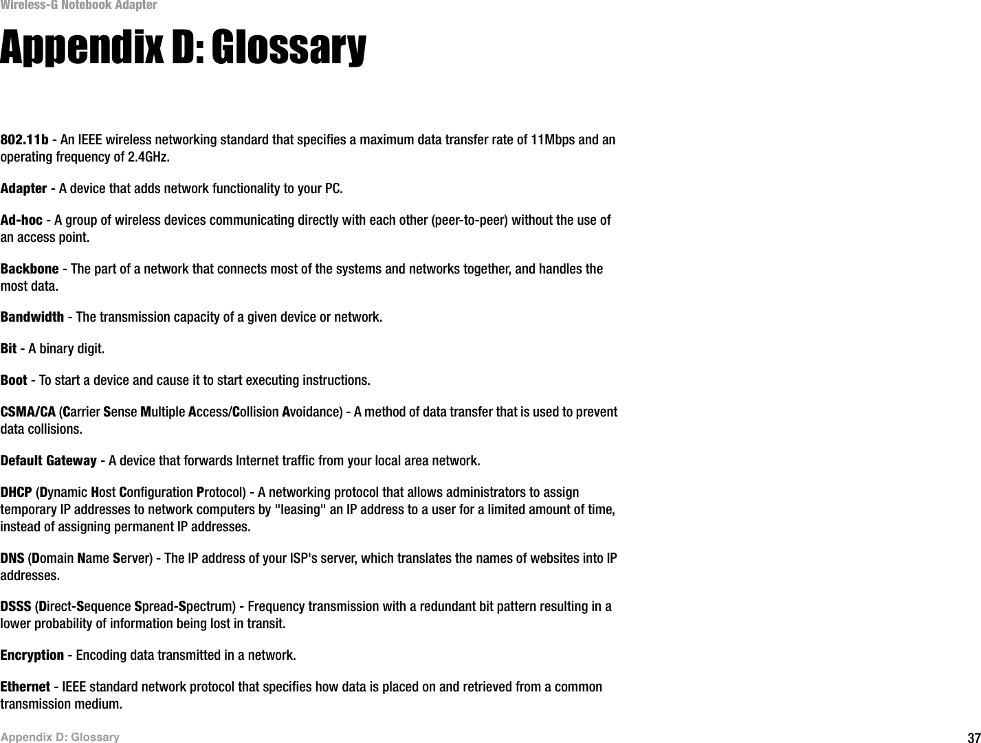 37Appendix D: GlossaryWireless-G Notebook AdapterAppendix D: Glossary802.11b - An IEEE wireless networking standard that specifies a maximum data transfer rate of 11Mbps and an operating frequency of 2.4GHz.Adapter - A device that adds network functionality to your PC.Ad-hoc - A group of wireless devices communicating directly with each other (peer-to-peer) without the use of an access point.Backbone - The part of a network that connects most of the systems and networks together, and handles the most data.Bandwidth - The transmission capacity of a given device or network.Bit - A binary digit.Boot - To start a device and cause it to start executing instructions.CSMA/CA (Carrier Sense Multiple Access/Collision Avoidance) - A method of data transfer that is used to prevent data collisions.Default Gateway - A device that forwards Internet traffic from your local area network.DHCP (Dynamic Host Configuration Protocol) - A networking protocol that allows administrators to assign temporary IP addresses to network computers by &quot;leasing&quot; an IP address to a user for a limited amount of time, instead of assigning permanent IP addresses.DNS (Domain Name Server) - The IP address of your ISP&apos;s server, which translates the names of websites into IP addresses.DSSS (Direct-Sequence Spread-Spectrum) - Frequency transmission with a redundant bit pattern resulting in a lower probability of information being lost in transit.Encryption - Encoding data transmitted in a network. Ethernet - IEEE standard network protocol that specifies how data is placed on and retrieved from a common transmission medium.