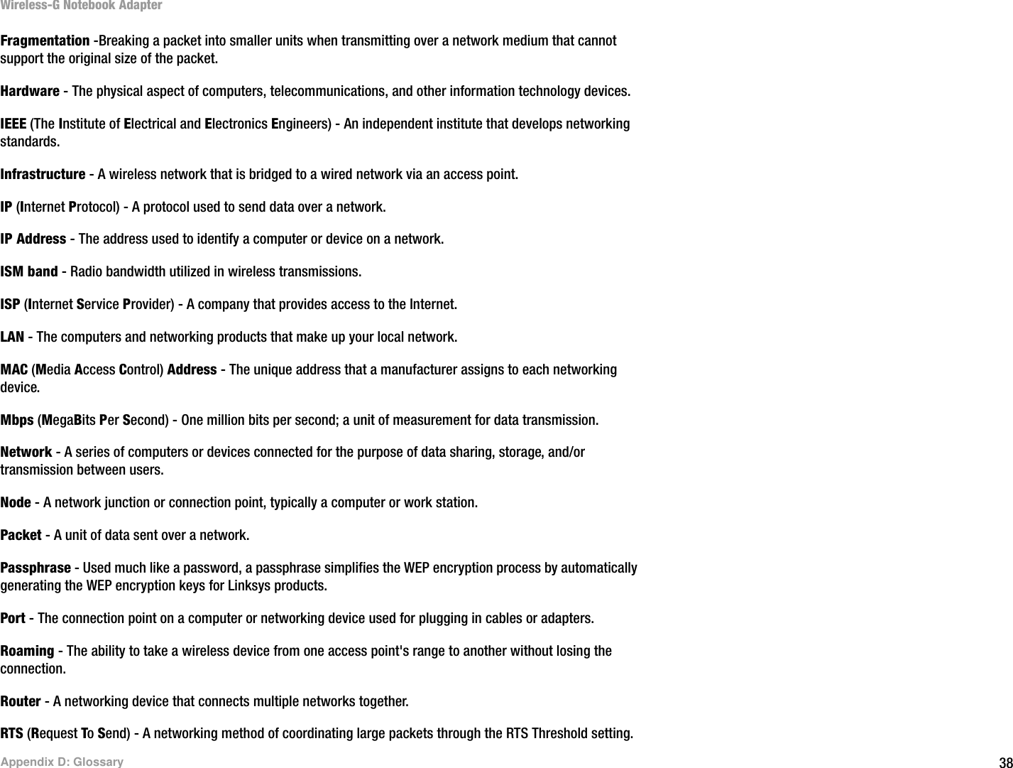 38Appendix D: GlossaryWireless-G Notebook AdapterFragmentation -Breaking a packet into smaller units when transmitting over a network medium that cannot support the original size of the packet. Hardware - The physical aspect of computers, telecommunications, and other information technology devices.IEEE (The Institute of Electrical and Electronics Engineers) - An independent institute that develops networking standards.Infrastructure - A wireless network that is bridged to a wired network via an access point.IP (Internet Protocol) - A protocol used to send data over a network.IP Address - The address used to identify a computer or device on a network.ISM band - Radio bandwidth utilized in wireless transmissions.ISP (Internet Service Provider) - A company that provides access to the Internet. LAN - The computers and networking products that make up your local network.MAC (Media Access Control) Address - The unique address that a manufacturer assigns to each networking device. Mbps (MegaBits Per Second) - One million bits per second; a unit of measurement for data transmission.Network - A series of computers or devices connected for the purpose of data sharing, storage, and/or transmission between users.Node - A network junction or connection point, typically a computer or work station.Packet - A unit of data sent over a network.Passphrase - Used much like a password, a passphrase simplifies the WEP encryption process by automatically generating the WEP encryption keys for Linksys products.Port - The connection point on a computer or networking device used for plugging in cables or adapters. Roaming - The ability to take a wireless device from one access point&apos;s range to another without losing the connection.Router - A networking device that connects multiple networks together.RTS (Request To Send) - A networking method of coordinating large packets through the RTS Threshold setting.