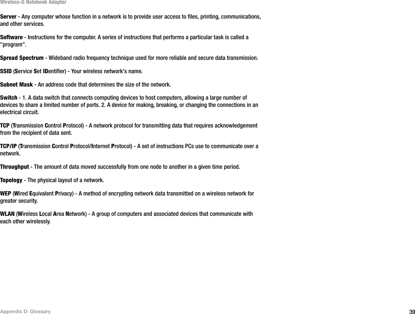 39Appendix D: GlossaryWireless-G Notebook AdapterServer - Any computer whose function in a network is to provide user access to files, printing, communications, and other services. Software - Instructions for the computer. A series of instructions that performs a particular task is called a &quot;program&quot;.Spread Spectrum - Wideband radio frequency technique used for more reliable and secure data transmission.SSID (Service Set IDentifier) - Your wireless network&apos;s name.Subnet Mask - An address code that determines the size of the network.Switch - 1. A data switch that connects computing devices to host computers, allowing a large number of devices to share a limited number of ports. 2. A device for making, breaking, or changing the connections in an electrical circuit.  TCP (Transmission Control Protocol) - A network protocol for transmitting data that requires acknowledgement from the recipient of data sent.TCP/IP (Transmission Control Protocol/Internet Protocol) - A set of instructions PCs use to communicate over a network.Throughput - The amount of data moved successfully from one node to another in a given time period.Topology - The physical layout of a network.WEP (Wired Equivalent Privacy) - A method of encrypting network data transmitted on a wireless network for greater security.WLAN (Wireless Local Area Network) - A group of computers and associated devices that communicate with each other wirelessly.