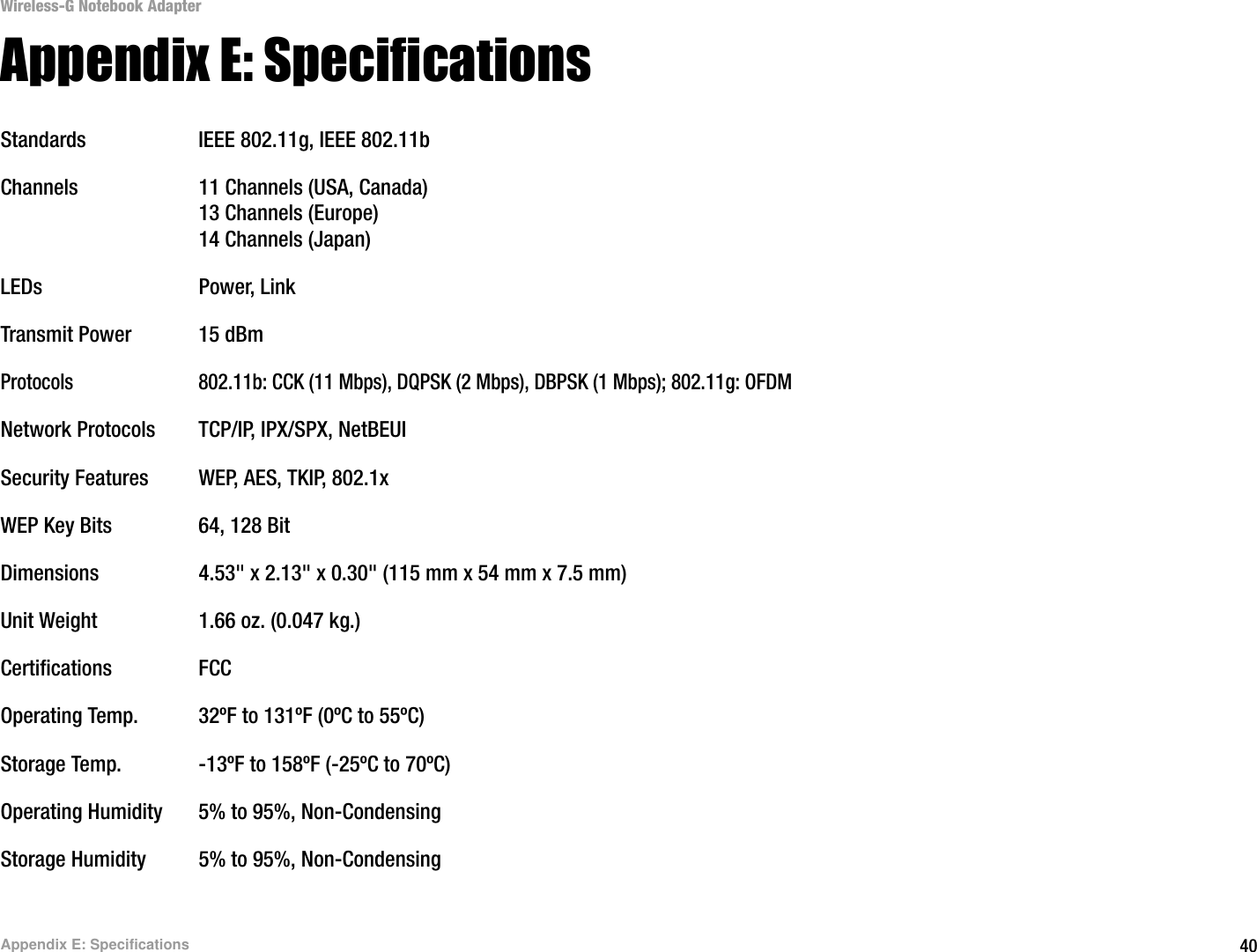 40Appendix E: SpecificationsWireless-G Notebook AdapterAppendix E: SpecificationsStandards IEEE 802.11g, IEEE 802.11bChannels 11 Channels (USA, Canada)13 Channels (Europe)14 Channels (Japan) LEDs Power, LinkTransmit Power 15 dBm Protocols 802.11b: CCK (11 Mbps), DQPSK (2 Mbps), DBPSK (1 Mbps); 802.11g: OFDMNetwork Protocols TCP/IP, IPX/SPX, NetBEUISecurity Features WEP, AES, TKIP, 802.1xWEP Key Bits 64, 128 BitDimensions  4.53&quot; x 2.13&quot; x 0.30&quot; (115 mm x 54 mm x 7.5 mm)Unit Weight 1.66 oz. (0.047 kg.)Certifications FCCOperating Temp. 32ºF to 131ºF (0ºC to 55ºC)Storage Temp. -13ºF to 158ºF (-25ºC to 70ºC)Operating Humidity 5% to 95%, Non-CondensingStorage Humidity 5% to 95%, Non-Condensing