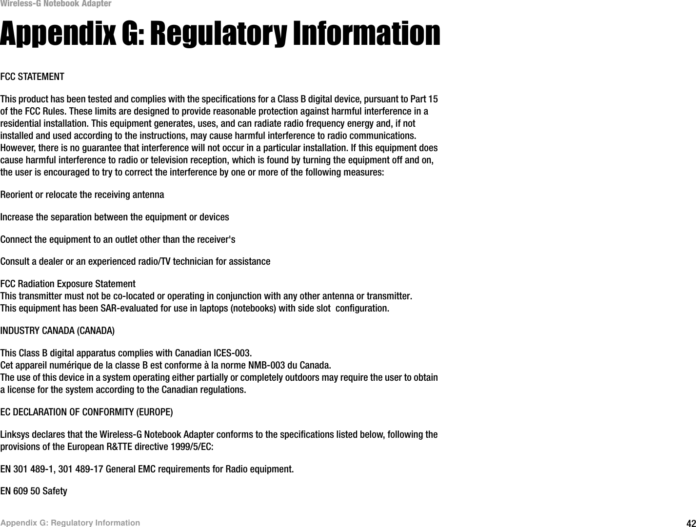 42Appendix G: Regulatory InformationWireless-G Notebook AdapterAppendix G: Regulatory InformationFCC STATEMENTThis product has been tested and complies with the specifications for a Class B digital device, pursuant to Part 15 of the FCC Rules. These limits are designed to provide reasonable protection against harmful interference in a residential installation. This equipment generates, uses, and can radiate radio frequency energy and, if not installed and used according to the instructions, may cause harmful interference to radio communications. However, there is no guarantee that interference will not occur in a particular installation. If this equipment does cause harmful interference to radio or television reception, which is found by turning the equipment off and on, the user is encouraged to try to correct the interference by one or more of the following measures:Reorient or relocate the receiving antennaIncrease the separation between the equipment or devicesConnect the equipment to an outlet other than the receiver&apos;sConsult a dealer or an experienced radio/TV technician for assistanceFCC Radiation Exposure StatementThis transmitter must not be co-located or operating in conjunction with any other antenna or transmitter.This equipment has been SAR-evaluated for use in laptops (notebooks) with side slot configuration.INDUSTRY CANADA (CANADA)This Class B digital apparatus complies with Canadian ICES-003.Cet appareil numérique de la classe B est conforme à la norme NMB-003 du Canada.The use of this device in a system operating either partially or completely outdoors may require the user to obtain a license for the system according to the Canadian regulations.EC DECLARATION OF CONFORMITY (EUROPE)Linksys declares that the Wireless-G Notebook Adapter conforms to the specifications listed below, following the provisions of the European R&amp;TTE directive 1999/5/EC: EN 301 489-1, 301 489-17 General EMC requirements for Radio equipment.EN 609 50 Safety