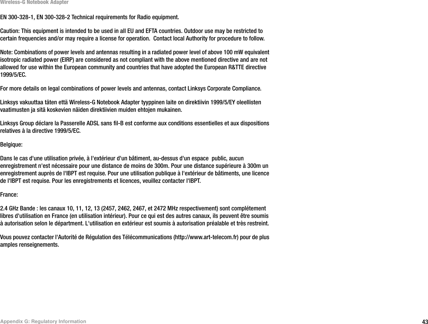 43Appendix G: Regulatory InformationWireless-G Notebook AdapterEN 300-328-1, EN 300-328-2 Technical requirements for Radio equipment.Caution: This equipment is intended to be used in all EU and EFTA countries. Outdoor use may be restricted to certain frequencies and/or may require a license for operation.  Contact local Authority for procedure to follow.Note: Combinations of power levels and antennas resulting in a radiated power level of above 100 mW equivalent isotropic radiated power (EIRP) are considered as not compliant with the above mentioned directive and are not allowed for use within the European community and countries that have adopted the European R&amp;TTE directive 1999/5/EC. For more details on legal combinations of power levels and antennas, contact Linksys Corporate Compliance.Linksys vakuuttaa täten että Wireless-G Notebook Adapter tyyppinen laite on direktiivin 1999/5/EY oleellisten vaatimusten ja sitä koskevien näiden direktiivien muiden ehtojen mukainen.Linksys Group déclare la Passerelle ADSL sans fil-B est conforme aux conditions essentielles et aux dispositions relatives à la directive 1999/5/EC.Belgique:Dans le cas d&apos;une utilisation privée, à l&apos;extérieur d&apos;un bâtiment, au-dessus d&apos;un espace  public, aucun enregistrement n&apos;est nécessaire pour une distance de moins de 300m. Pour une distance supérieure à 300m un enregistrement auprès de l&apos;IBPT est requise. Pour une utilisation publique à l&apos;extérieur de bâtiments, une licence de l&apos;IBPT est requise. Pour les enregistrements et licences, veuillez contacter l&apos;IBPT.France: 2.4 GHz Bande : les canaux 10, 11, 12, 13 (2457, 2462, 2467, et 2472 MHz respectivement) sont complétement libres d&apos;utilisation en France (en utilisation intérieur). Pour ce qui est des autres canaux, ils peuvent être soumis à autorisation selon le départment. L&apos;utilisation en extérieur est soumis à autorisation préalable et très restreint. Vous pouvez contacter l&apos;Autorité de Régulation des Télécommunications (http://www.art-telecom.fr) pour de plus amples renseignements.