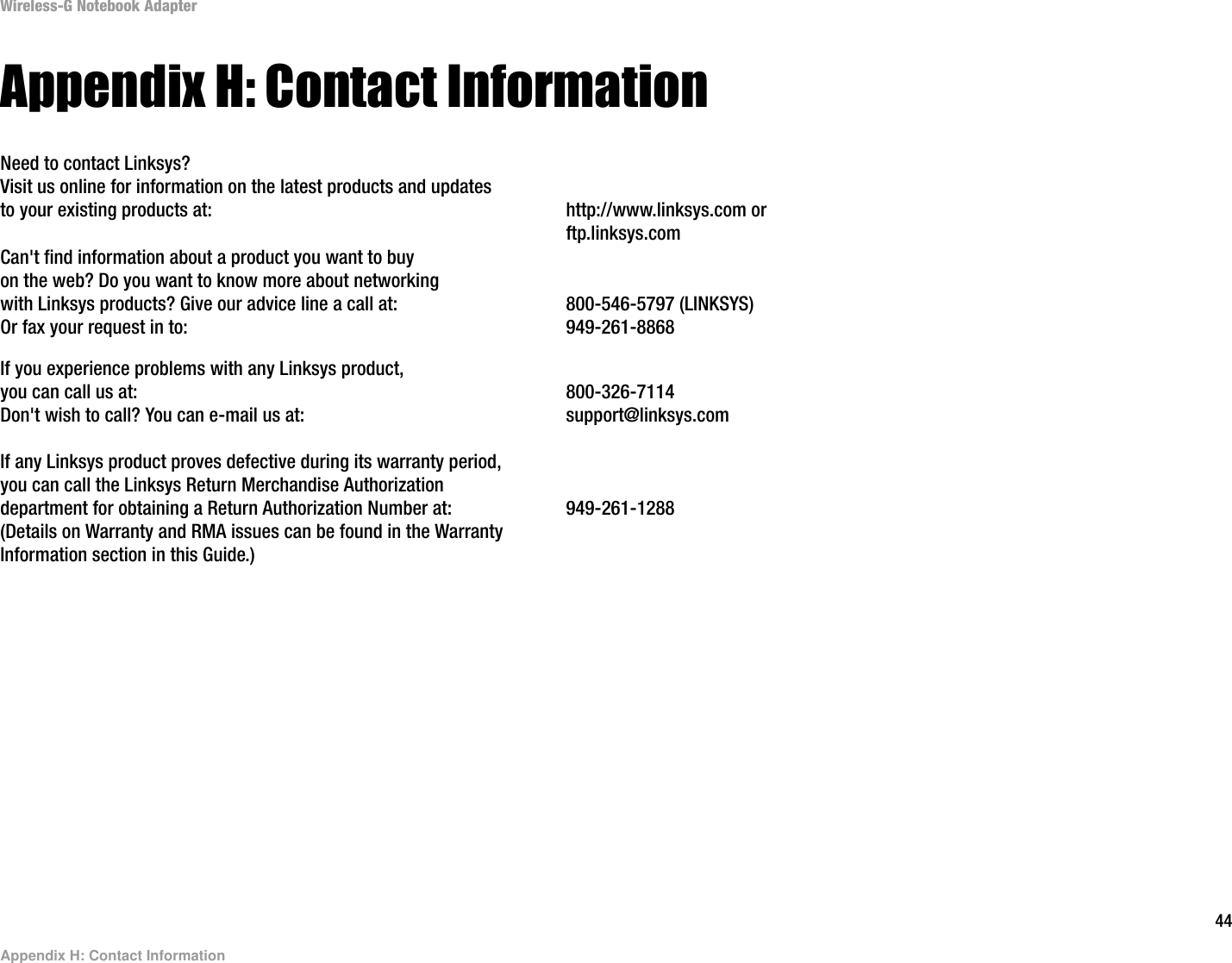 44Appendix H: Contact InformationWireless-G Notebook AdapterAppendix H: Contact InformationNeed to contact Linksys?Visit us online for information on the latest products and updates to your existing products at: http://www.linksys.com or ftp.linksys.comCan&apos;t find information about a product you want to buyon the web? Do you want to know more about networkingwith Linksys products? Give our advice line a call at: 800-546-5797 (LINKSYS)Or fax your request in to: 949-261-8868If you experience problems with any Linksys product,you can call us at: 800-326-7114Don&apos;t wish to call? You can e-mail us at: support@linksys.comIf any Linksys product proves defective during its warranty period,you can call the Linksys Return Merchandise Authorizationdepartment for obtaining a Return Authorization Number at: 949-261-1288(Details on Warranty and RMA issues can be found in the WarrantyInformation section in this Guide.)