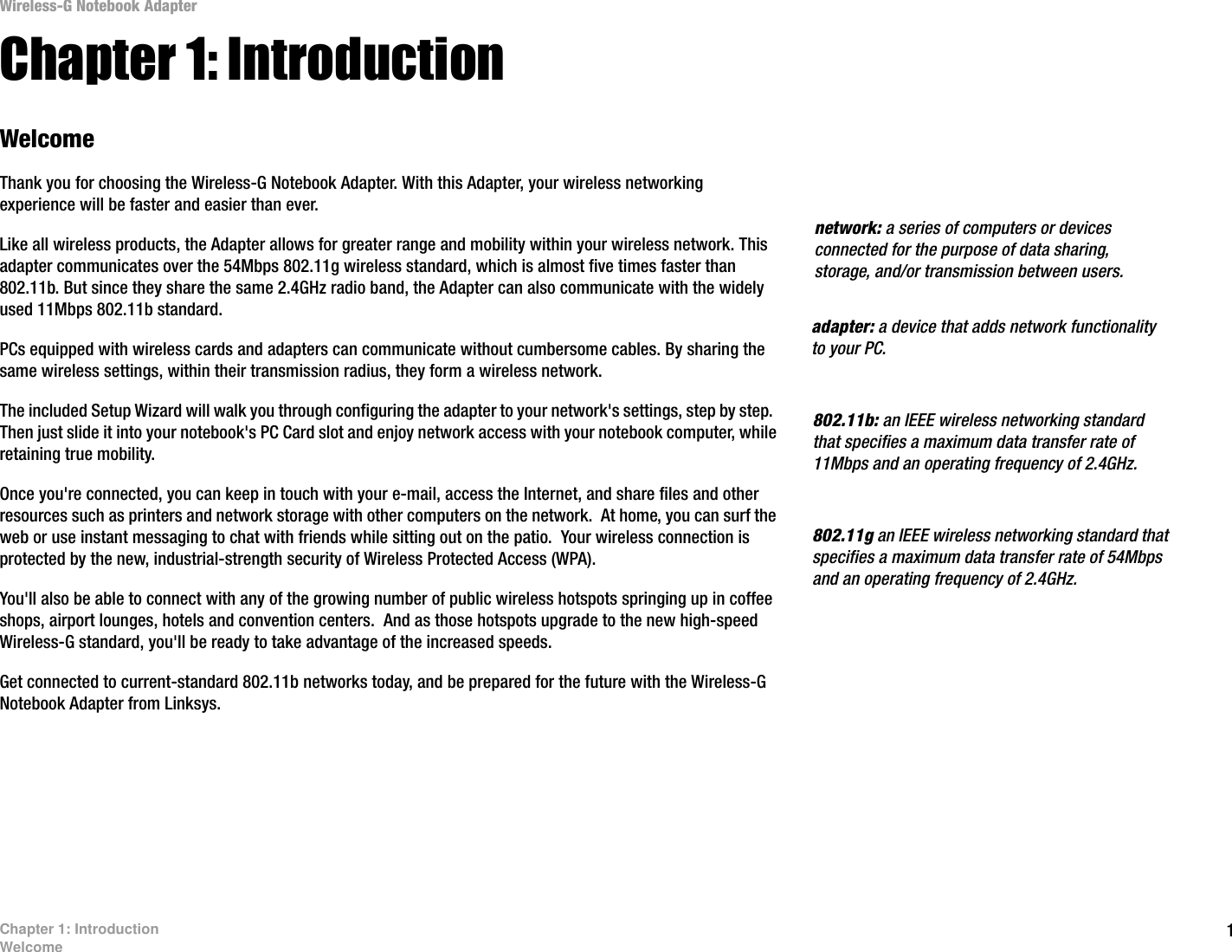 1Chapter 1: IntroductionWelcomeWireless-G Notebook AdapterChapter 1: IntroductionWelcomeThank you for choosing the Wireless-G Notebook Adapter. With this Adapter, your wireless networking experience will be faster and easier than ever.Like all wireless products, the Adapter allows for greater range and mobility within your wireless network. This adapter communicates over the 54Mbps 802.11g wireless standard, which is almost five times faster than 802.11b. But since they share the same 2.4GHz radio band, the Adapter can also communicate with the widely used 11Mbps 802.11b standard.PCs equipped with wireless cards and adapters can communicate without cumbersome cables. By sharing the same wireless settings, within their transmission radius, they form a wireless network. The included Setup Wizard will walk you through configuring the adapter to your network&apos;s settings, step by step.  Then just slide it into your notebook&apos;s PC Card slot and enjoy network access with your notebook computer, while retaining true mobility.Once you&apos;re connected, you can keep in touch with your e-mail, access the Internet, and share files and other resources such as printers and network storage with other computers on the network.  At home, you can surf the web or use instant messaging to chat with friends while sitting out on the patio.  Your wireless connection is protected by the new, industrial-strength security of Wireless Protected Access (WPA).You&apos;ll also be able to connect with any of the growing number of public wireless hotspots springing up in coffee shops, airport lounges, hotels and convention centers.  And as those hotspots upgrade to the new high-speed Wireless-G standard, you&apos;ll be ready to take advantage of the increased speeds.Get connected to current-standard 802.11b networks today, and be prepared for the future with the Wireless-G Notebook Adapter from Linksys. 802.11b: an IEEE wireless networking standard that specifies a maximum data transfer rate of 11Mbps and an operating frequency of 2.4GHz.adapter: a device that adds network functionality to your PC.network: a series of computers or devices connected for the purpose of data sharing, storage, and/or transmission between users.802.11g an IEEE wireless networking standard that specifies a maximum data transfer rate of 54Mbps and an operating frequency of 2.4GHz.