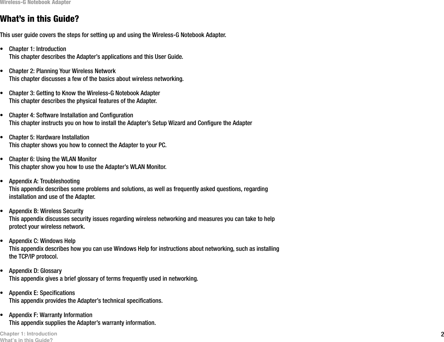 2Chapter 1: IntroductionWhat’s in this Guide?Wireless-G Notebook AdapterWhat’s in this Guide?This user guide covers the steps for setting up and using the Wireless-G Notebook Adapter.• Chapter 1: IntroductionThis chapter describes the Adapter’s applications and this User Guide.• Chapter 2: Planning Your Wireless NetworkThis chapter discusses a few of the basics about wireless networking.• Chapter 3: Getting to Know the Wireless-G Notebook AdapterThis chapter describes the physical features of the Adapter.• Chapter 4: Software Installation and ConfigurationThis chapter instructs you on how to install the Adapter’s Setup Wizard and Configure the Adapter• Chapter 5: Hardware InstallationThis chapter shows you how to connect the Adapter to your PC.• Chapter 6: Using the WLAN MonitorThis chapter show you how to use the Adapter’s WLAN Monitor.• Appendix A: TroubleshootingThis appendix describes some problems and solutions, as well as frequently asked questions, regarding installation and use of the Adapter.• Appendix B: Wireless SecurityThis appendix discusses security issues regarding wireless networking and measures you can take to help protect your wireless network.• Appendix C: Windows HelpThis appendix describes how you can use Windows Help for instructions about networking, such as installing the TCP/IP protocol.• Appendix D: GlossaryThis appendix gives a brief glossary of terms frequently used in networking.• Appendix E: SpecificationsThis appendix provides the Adapter’s technical specifications.• Appendix F: Warranty InformationThis appendix supplies the Adapter’s warranty information.