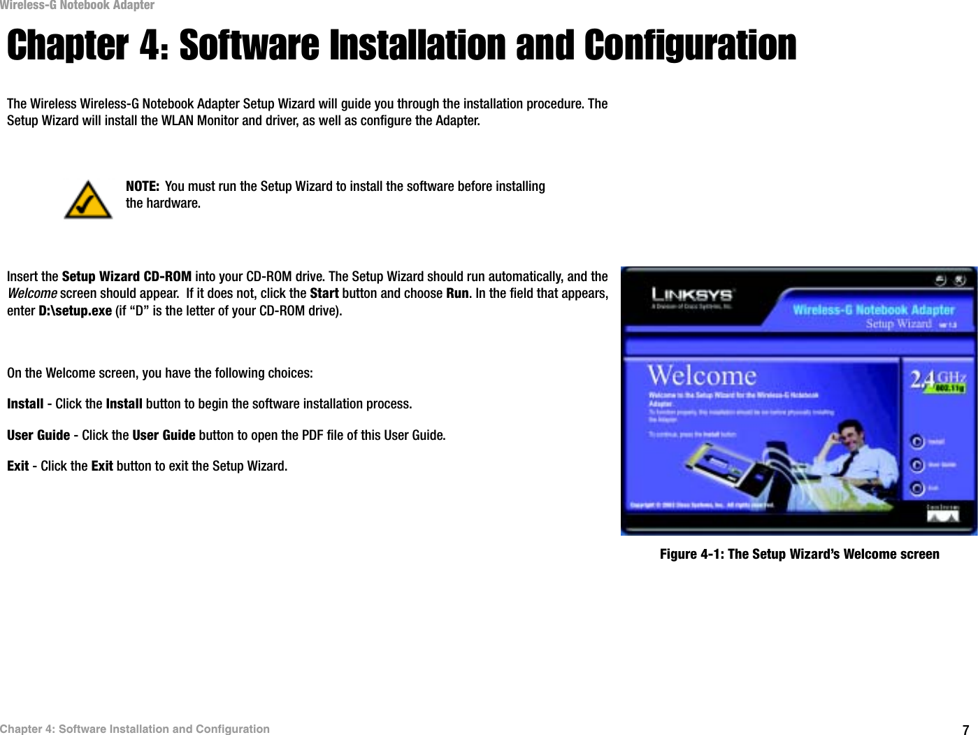 7Chapter 4: Software Installation and ConfigurationWireless-G Notebook AdapterChapter 4: Software Installation and ConfigurationThe Wireless Wireless-G Notebook Adapter Setup Wizard will guide you through the installation procedure. The Setup Wizard will install the WLAN Monitor and driver, as well as configure the Adapter.Insert the Setup Wizard CD-ROM into your CD-ROM drive. The Setup Wizard should run automatically, and the Welcome screen should appear.  If it does not, click the Start button and choose Run. In the field that appears, enter D:\setup.exe (if “D” is the letter of your CD-ROM drive). On the Welcome screen, you have the following choices:Install - Click the Install button to begin the software installation process. User Guide - Click the User Guide button to open the PDF file of this User Guide. Exit - Click the Exit button to exit the Setup Wizard.NOTE: You must run the Setup Wizard to install the software before installing the hardware.Figure 4-1: The Setup Wizard’s Welcome screen