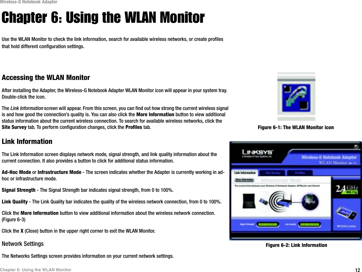 12Chapter 6: Using the WLAN MonitorWireless-G Notebook AdapterChapter 6: Using the WLAN MonitorUse the WLAN Monitor to check the link information, search for available wireless networks, or create profiles that hold different configuration settings.Accessing the WLAN MonitorAfter installing the Adapter, the Wireless-G Notebook Adapter WLAN Monitor icon will appear in your system tray.  Double-click the icon.The Link Information screen will appear. From this screen, you can find out how strong the current wireless signal is and how good the connection’s quality is. You can also click the More Information button to view additional status information about the current wireless connection. To search for available wireless networks, click the Site Survey tab. To perform configuration changes, click the Profiles tab.Link InformationThe Link Information screen displays network mode, signal strength, and link quality information about the current connection. It also provides a button to click for additional status information.  Ad-Hoc Mode or Infrastructure Mode - The screen indicates whether the Adapter is currently working in ad-hoc or infrastructure mode.Signal Strength - The Signal Strength bar indicates signal strength, from 0 to 100%. Link Quality - The Link Quality bar indicates the quality of the wireless network connection, from 0 to 100%.Click the More Information button to view additional information about the wireless network connection. (Figure 6-3) Click the X (Close) button in the upper right corner to exit the WLAN Monitor.Network SettingsThe Networks Settings screen provides information on your current network settings.Figure 6-1: The WLAN Monitor iconFigure 6-2: Link Information