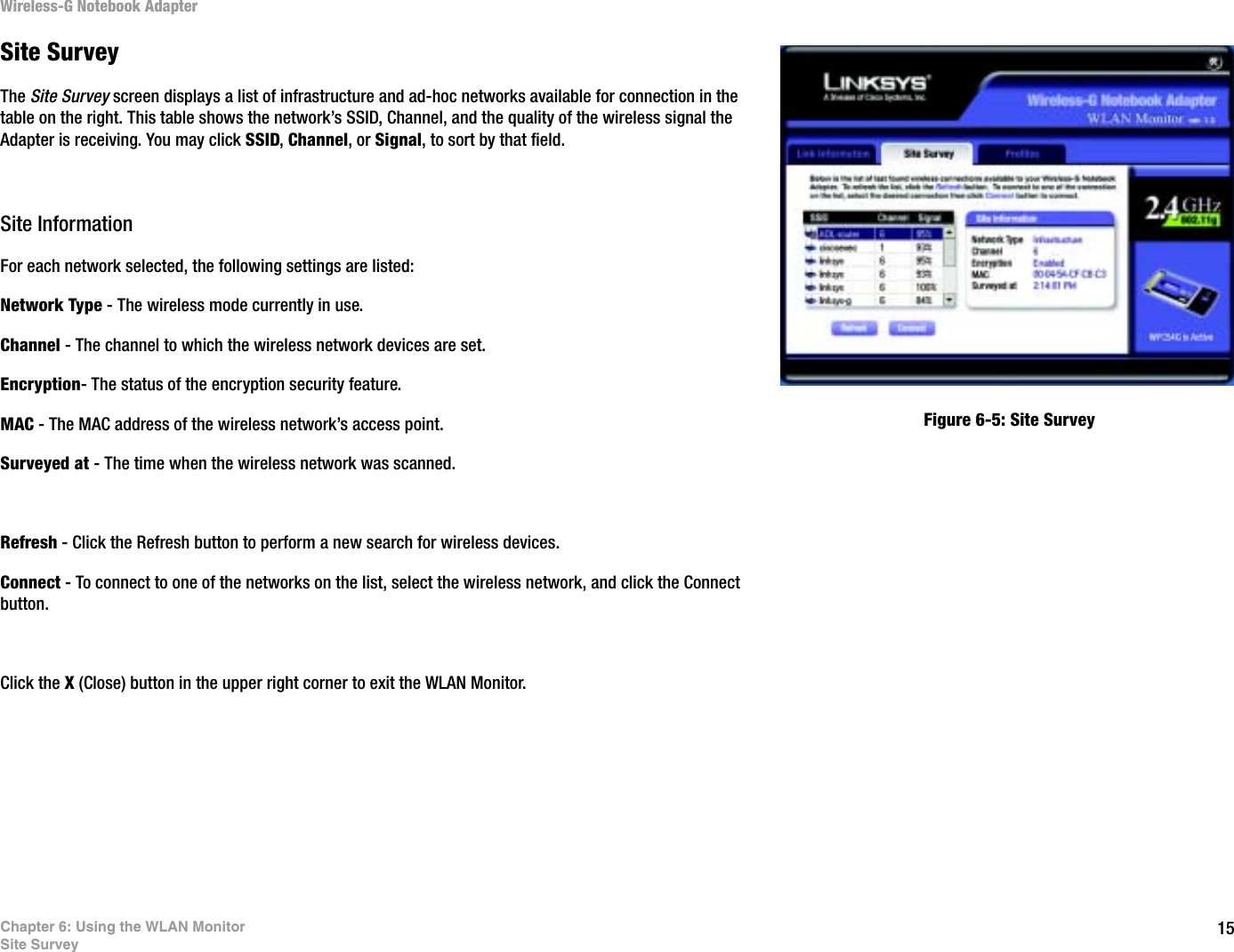 15Chapter 6: Using the WLAN MonitorSite SurveyWireless-G Notebook AdapterSite SurveyThe Site Survey screen displays a list of infrastructure and ad-hoc networks available for connection in the table on the right. This table shows the network’s SSID, Channel, and the quality of the wireless signal the Adapter is receiving. You may click SSID,Channel, or Signal, to sort by that field.Site InformationFor each network selected, the following settings are listed:Network Type - The wireless mode currently in use.Channel - The channel to which the wireless network devices are set. Encryption- The status of the encryption security feature.MAC - The MAC address of the wireless network’s access point.Surveyed at - The time when the wireless network was scanned. Refresh - Click the Refresh button to perform a new search for wireless devices. Connect - To connect to one of the networks on the list, select the wireless network, and click the Connect button.Click the X (Close) button in the upper right corner to exit the WLAN Monitor.Figure 6-5: Site Survey