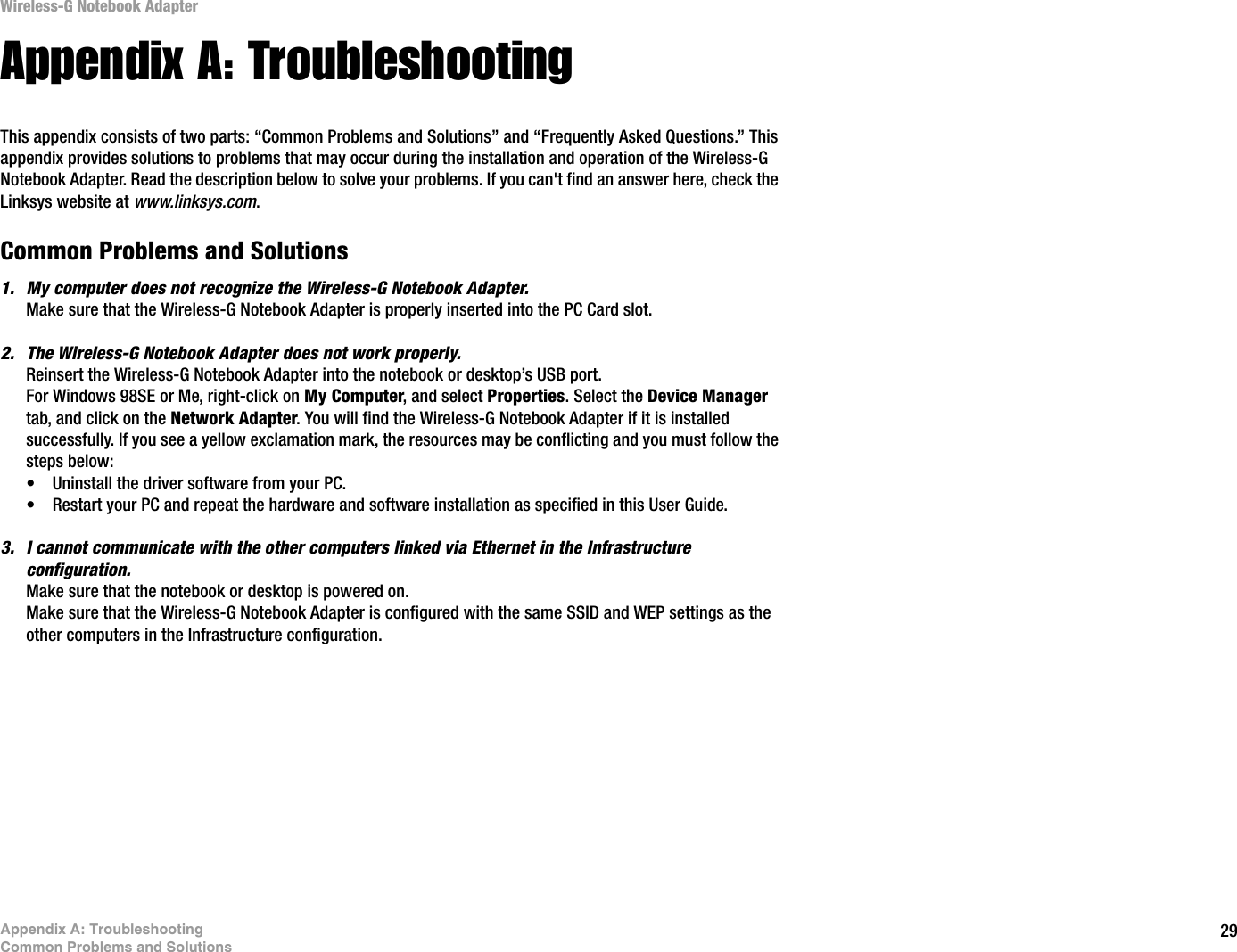 29Appendix A: TroubleshootingCommon Problems and SolutionsWireless-G Notebook AdapterAppendix A: TroubleshootingThis appendix consists of two parts: “Common Problems and Solutions” and “Frequently Asked Questions.” This appendix provides solutions to problems that may occur during the installation and operation of the Wireless-G Notebook Adapter. Read the description below to solve your problems. If you can&apos;t find an answer here, check the Linksys website at www.linksys.com.Common Problems and Solutions1. My computer does not recognize the Wireless-G Notebook Adapter.Make sure that the Wireless-G Notebook Adapter is properly inserted into the PC Card slot.2. The Wireless-G Notebook Adapter does not work properly.Reinsert the Wireless-G Notebook Adapter into the notebook or desktop’s USB port. For Windows 98SE or Me, right-click on My Computer, and select Properties. Select the Device Managertab, and click on the Network Adapter. You will find the Wireless-G Notebook Adapter if it is installed successfully. If you see a yellow exclamation mark, the resources may be conflicting and you must follow the steps below:• Uninstall the driver software from your PC.• Restart your PC and repeat the hardware and software installation as specified in this User Guide.3. I cannot communicate with the other computers linked via Ethernet in the Infrastructure configuration.Make sure that the notebook or desktop is powered on.Make sure that the Wireless-G Notebook Adapter is configured with the same SSID and WEP settings as the other computers in the Infrastructure configuration.