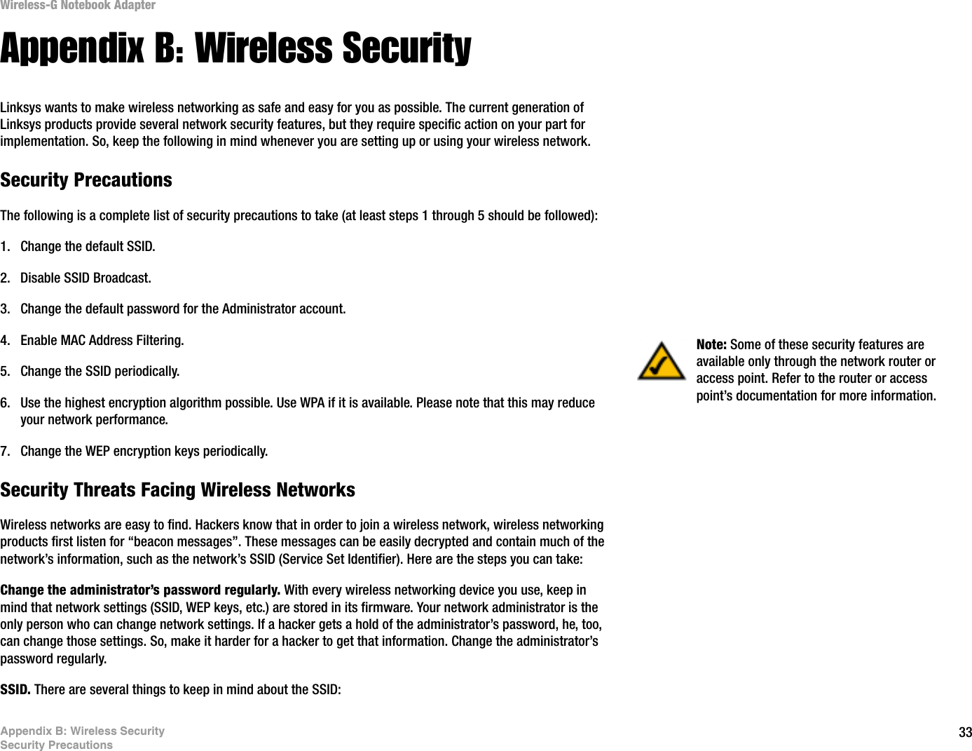 33Appendix B: Wireless SecuritySecurity PrecautionsWireless-G Notebook AdapterAppendix B: Wireless SecurityLinksys wants to make wireless networking as safe and easy for you as possible. The current generation of Linksys products provide several network security features, but they require specific action on your part for implementation. So, keep the following in mind whenever you are setting up or using your wireless network.Security PrecautionsThe following is a complete list of security precautions to take (at least steps 1 through 5 should be followed):1. Change the default SSID. 2. Disable SSID Broadcast. 3. Change the default password for the Administrator account. 4. Enable MAC Address Filtering. 5. Change the SSID periodically. 6. Use the highest encryption algorithm possible. Use WPA if it is available. Please note that this may reduce your network performance. 7. Change the WEP encryption keys periodically. Security Threats Facing Wireless Networks Wireless networks are easy to find. Hackers know that in order to join a wireless network, wireless networking products first listen for “beacon messages”. These messages can be easily decrypted and contain much of the network’s information, such as the network’s SSID (Service Set Identifier). Here are the steps you can take:Change the administrator’s password regularly. With every wireless networking device you use, keep in mind that network settings (SSID, WEP keys, etc.) are stored in its firmware. Your network administrator is the only person who can change network settings. If a hacker gets a hold of the administrator’s password, he, too, can change those settings. So, make it harder for a hacker to get that information. Change the administrator’s password regularly.SSID. There are several things to keep in mind about the SSID: Note: Some of these security features are available only through the network router or access point. Refer to the router or access point’s documentation for more information.