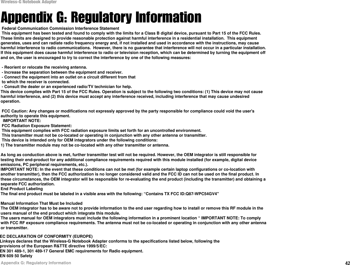 42Appendix G: Regulatory InformationWireless-G Notebook AdapterAppendix G: Regulatory InformationFCC STATEMENTThis product has been tested and complies with the specifications for a Class B digital device, pursuant to Part 15 of the FCC Rules. These limits are designed to provide reasonable protection against harmful interference in a residential installation. This equipment generates, uses, and can radiate radio frequency energy and, if not installed and used according to the instructions, may cause harmful interference to radio communications. However, there is no guarantee that interference will not occur in a particular installation. If this equipment does cause harmful interference to radio or television reception, which is found by turning the equipment off and on, the user is encouraged to try to correct the interference by one or more of the following measures:Reorient or relocate the receiving antennaIncrease the separation between the equipment or devicesConnect the equipment to an outlet other than the receiver&apos;sConsult a dealer or an experienced radio/TV technician for assistanceFCC Radiation Exposure StatementThis equipment complies with FCC radiation exposure limits set forth for an uncontrolled environment.  This equipment should be installed and operated with minimum distance 20cm between the radiator and your body.INDUSTRY CANADA (CANADA)This Class B digital apparatus complies with Canadian ICES-003.Cet appareil numérique de la classe B est conforme à la norme NMB-003 du Canada.The use of this device in a system operating either partially or completely outdoors may require the user to obtain a license for the system according to the Canadian regulations.EC DECLARATION OF CONFORMITY (EUROPE)Linksys declares that the Wireless-G Notebook Adapter conforms to the specifications listed below, following the provisions of the European R&amp;TTE directive 1999/5/EC: EN 301 489-1, 301 489-17 General EMC requirements for Radio equipment.EN 609 50 Safety Federal Communication Commission Interference Statement This equipment has been tested and found to comply with the limits for a Class B digital device, pursuant to Part 15 of the FCC Rules.These limits are designed to provide reasonable protection against harmful interference in a residential installation.  This equipment generates, uses and can radiate radio frequency energy and, if not installed and used in accordance with the instructions, may cause harmful interference to radio communications.  However, there is no guarantee that interference will not occur in a particular installation.If this equipment does cause harmful interference to radio or television reception, which can be determined by turning the equipment off and on, the user is encouraged to try to correct the interference by one of the following measures: - Reorient or relocate the receiving antenna. - Increase the separation between the equipment and receiver. - Connect the equipment into an outlet on a circuit different from that to which the receiver is connected. - Consult the dealer or an experienced radio/TV technician for help.This device complies with Part 15 of the FCC Rules. Operation is subject to the following two conditions: (1) This device may not cause harmful interference, and (2) this device must accept any interference received, including interference that may cause undesired operation. FCC Caution: Any changes or modifications not expressly approved by the party responsible for compliance could void the user&apos;s authority to operate this equipment.  IMPORTANT NOTE: FCC Radiation Exposure Statement: This equipment complies with FCC radiation exposure limits set forth for an uncontrolled environment.  This transmitter must not be co-located or operating in conjunction with any other antenna or transmitter. This device is intended only for OEM integrators under the following conditions:1) The transmitter module may not be co-located with any other transmitter or antenna.As long as conduction above is met, further transmitter test will not be required. However, the OEM integrator is still responsible for testing their end-product for any additional compliance requirements required with this module installed (for example, digital device emissions, PC peripheral requirements, etc.).IMPORTANT NOTE: In the event that these conditions can not be met (for example certain laptop configurations or co-location with another transmitter), then the FCC authorization is no longer considered valid and the FCC ID can not be used on the final product. In these circumstances, the OEM integrator will be responsible for re-evaluating the end product (including the transmitter) and obtaining a separate FCC authorization.End Product LabelingThe final end product must be labeled in a visible area with the following: “Contains TX FCC ID:Q87-WPC54GV4&apos;&apos;Manual Information That Must be IncludedThe OEM integrator has to be aware not to provide information to the end user regarding how to install or remove this RF module in the users manual of the end product which integrate this module.The users manual for OEM integrators must include the following information in a prominent location “ IMPORTANT NOTE: To comply with FCC RF exposure compliance requirements. The antenna must not be co-located or operating in conjunction with any other antenna or transmitter.EC DECLARATION OF CONFORMITY (EUROPE)Linksys declares that the Wireless-G Notebook Adapter conforms to the specifications listed below, following theprovisions of the European R&amp;TTE directive 1999/5/EC:EN 301 489-1, 301 489-17 General EMC requirements for Radio equipment.EN 609 50 Safety