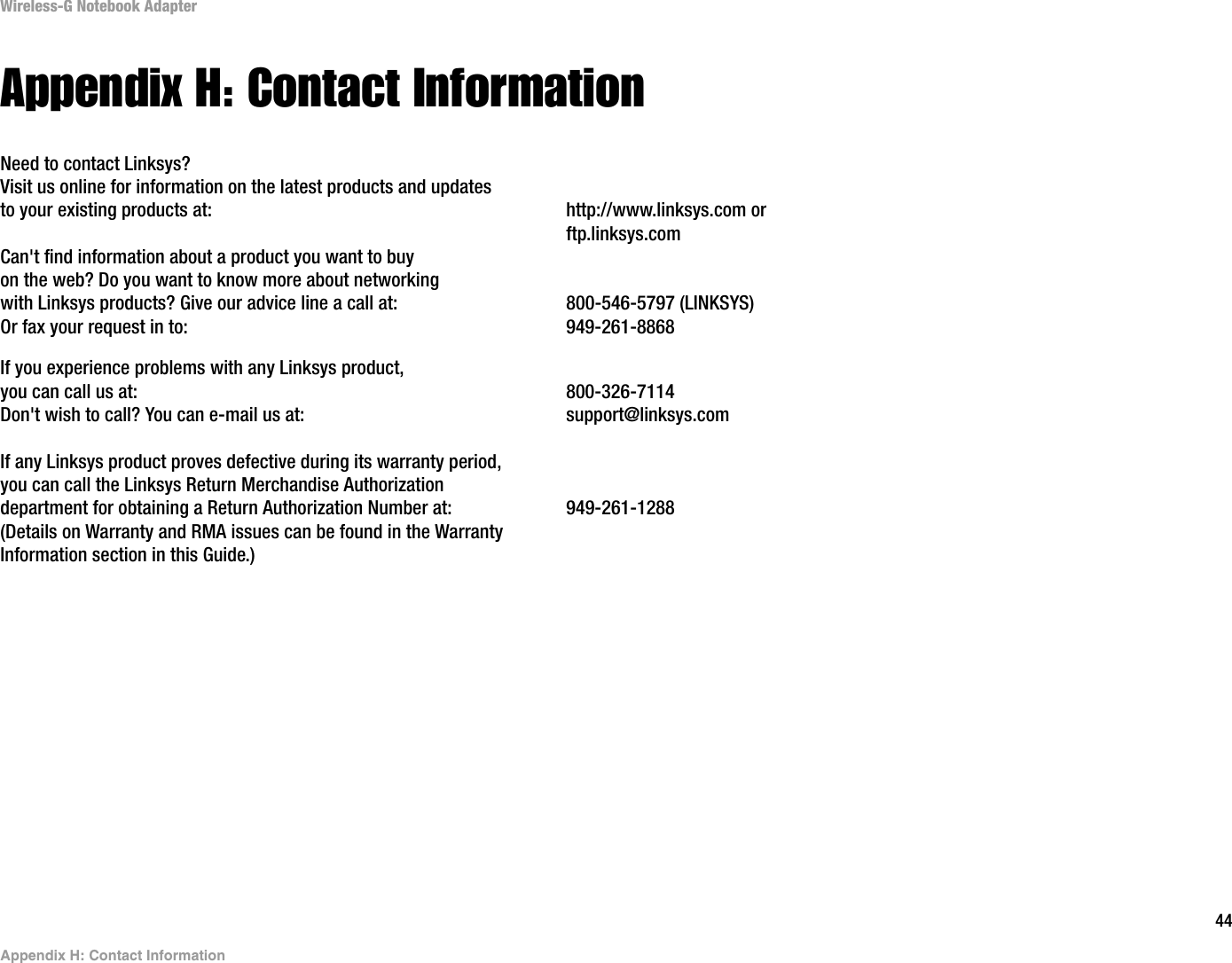 44Appendix H: Contact InformationWireless-G Notebook AdapterAppendix H: Contact InformationNeed to contact Linksys?Visit us online for information on the latest products and updates to your existing products at: http://www.linksys.com or ftp.linksys.comCan&apos;t find information about a product you want to buyon the web? Do you want to know more about networkingwith Linksys products? Give our advice line a call at: 800-546-5797 (LINKSYS)Or fax your request in to: 949-261-8868If you experience problems with any Linksys product,you can call us at: 800-326-7114Don&apos;t wish to call? You can e-mail us at: support@linksys.comIf any Linksys product proves defective during its warranty period,you can call the Linksys Return Merchandise Authorizationdepartment for obtaining a Return Authorization Number at: 949-261-1288(Details on Warranty and RMA issues can be found in the WarrantyInformation section in this Guide.)