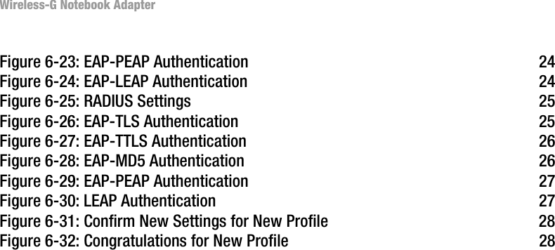Wireless-G Notebook AdapterFigure 6-23: EAP-PEAP Authentication  24Figure 6-24: EAP-LEAP Authentication  24Figure 6-25: RADIUS Settings  25Figure 6-26: EAP-TLS Authentication  25Figure 6-27: EAP-TTLS Authentication  26Figure 6-28: EAP-MD5 Authentication  26Figure 6-29: EAP-PEAP Authentication  27Figure 6-30: LEAP Authentication  27Figure 6-31: Confirm New Settings for New Profile  28Figure 6-32: Congratulations for New Profile  28